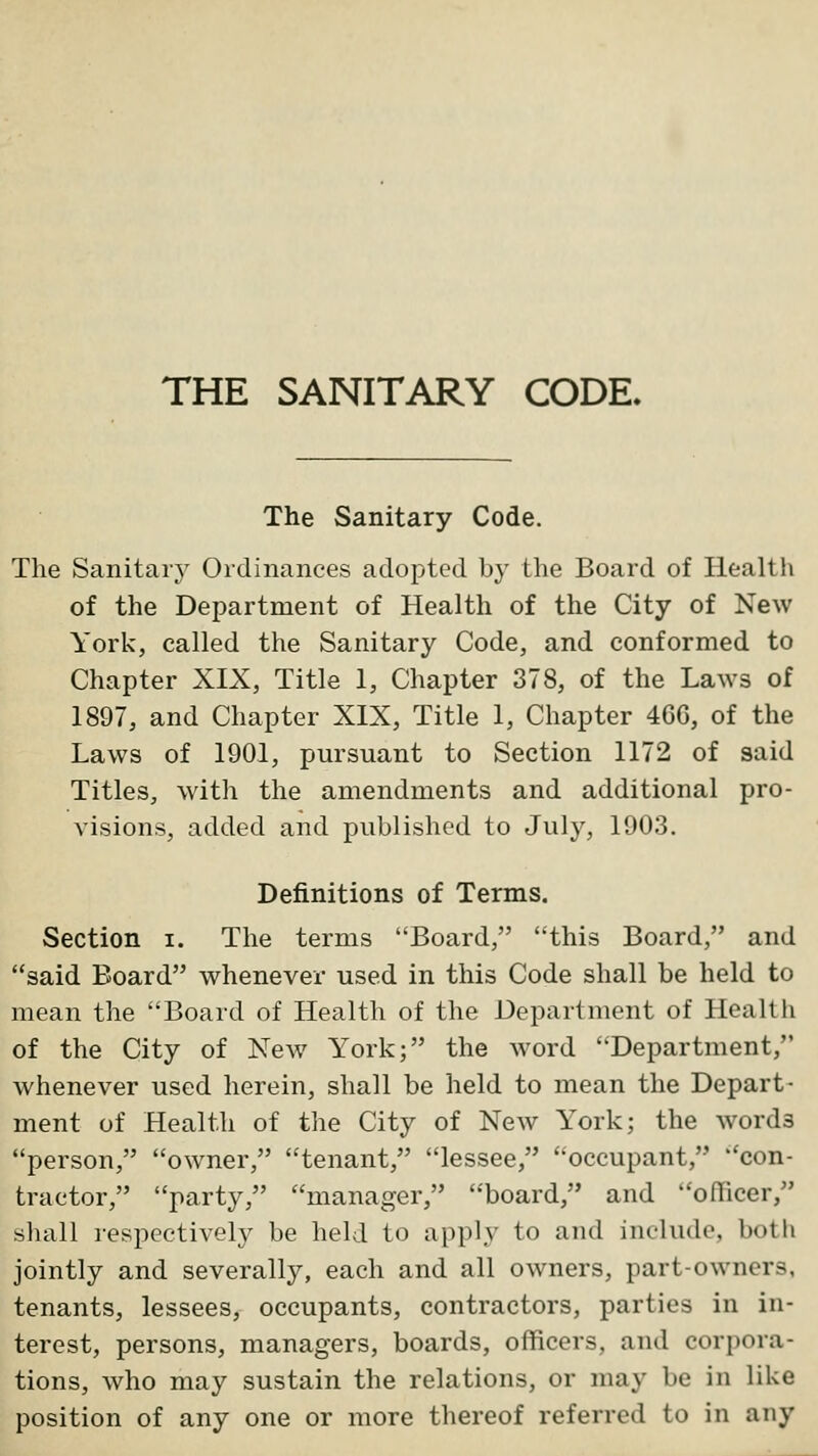 The Sanitary Code. The Sanitary Ordinances adopted by tlie Board of Healtii of the Department of Health of the City of New York, called the Sanitary Code, and conformed to Chapter XIX, Title 1, Chapter 378, of the Laws of 1897, and Chapter XIX, Title 1, Chapter 46G, of the Laws of 1901, pursuant to Section 1172 of said Titles, with the amendments and additional pro- visions, added and published to July, 1903. Definitions of Terms. Section i. The terms Board, this Board, and said Board whenever used in this Code shall be held to mean the Board of Health of the Department of Health of the City of New York; the word Department, whenever used herein, shall be held to mean the Depart- ment of Health of the City of New York; the words person, owner, tenant, lessee, occupant, con- tractor, party, manager, board, and officer, shall respectively be held to apply to and include, both jointly and severally, each and all owners, part-owners, tenants, lessees, occupants, contractors, parties in in- terest, persons, managers, boards, officers, and corpora- tions, who may sustain the relations, or may be in like position of any one or more thereof referred to in any