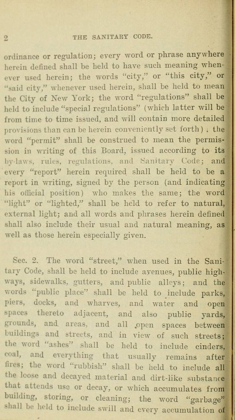 ordinance or regulation; every word or phrase anywhere herein defined shall be held to have such meaning when- ever used herein; the words city, or this city/' or said city, whenever used herein, shall be held to mean the City of New York; the word regulations shall be held to include special regulations (which latter will be from time to time issued, and will contain more detailed provisions than can be herein conveniently set forth ) ; the Avord permit shall be construed to mean the permis- sion in writing of this Board, issued according to its by-laws, rules, regulations, and h'anitary Code; and every report herein required shall be held to be a report in writing, signed by the person (and indicating his official position) who makes the same; the word light or lighted, shall be held to refer to natural, external light; and all words and plu-ases herein defined shall also include their usual and natural meaning, as well as those herein especially given. Sec. 2. The word street, when used in the Sani tary Code, shall be held to include avenues, public high ways, sidewalks, gutters, and public alleys; and the words public place shall be held to include parks, piers, docks, and wharves, and water and open spaces thereto adjacent, and also public yards, grounds, and. areas, and all .open spaces between buildings and streets, and in view of such streets;? the word ashes shall be held to include cinders,;5 coal, and everything that usually remains after j' fires; the word rubbish shall be held to include all ' the loose and decayed material and dirt-like substance that attends use or decay, or which accumulates from building, storing, or cleaning; the word garbage shall be hold to include swill and every accumulation of •