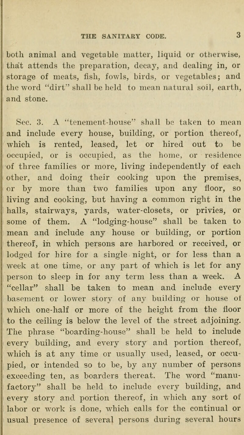 both animal and vegetable matter, liquid or otherwise, tha:t attends the preparation, decay, and dealing in, or storage of meats, fish, fowls, birds, or vegetables; and the word dirf sliall be held to mean natural soil, earth, and stone. Sec. 3. A tenement-house shall be taken to mean and include every house, building, or portion thereof, which is rented, leased, let or hired out to be occupied, or is occupied, as the home, or residence of three families or more, living independently of each other, and doing their cooking upon the premises, or by more than two families upon any floor, so living and cooking, but having a common right in the halls, stairways, yards, water-closets, or privies, or some of them. A lodging-house shall be taken to mean and include any house or building, or portion thereof, in which persons are harbored or received, or lodged for hire for a single night, or for less than a week at one time, or any part of which is let for any person to sleep in for any term less than a week. A cellar shall be taken to mean and include every basement or lower story of any building or house of which one-half or more of the height from the floor to the ceiling is below the level of the street adjoining. The phrase boarding-house shall be held to include every building, and every story and portion thereof, which is at any time or usually used, leased, or occu- pied, or intended so to be, by any number of persons exceeding ten, as boarders thereat. The word manu- factory shall be held to include every building, and every story and portion thereof, in which any sort of labor or work is done, which calls for the continual or usual presence of several persons during several hours