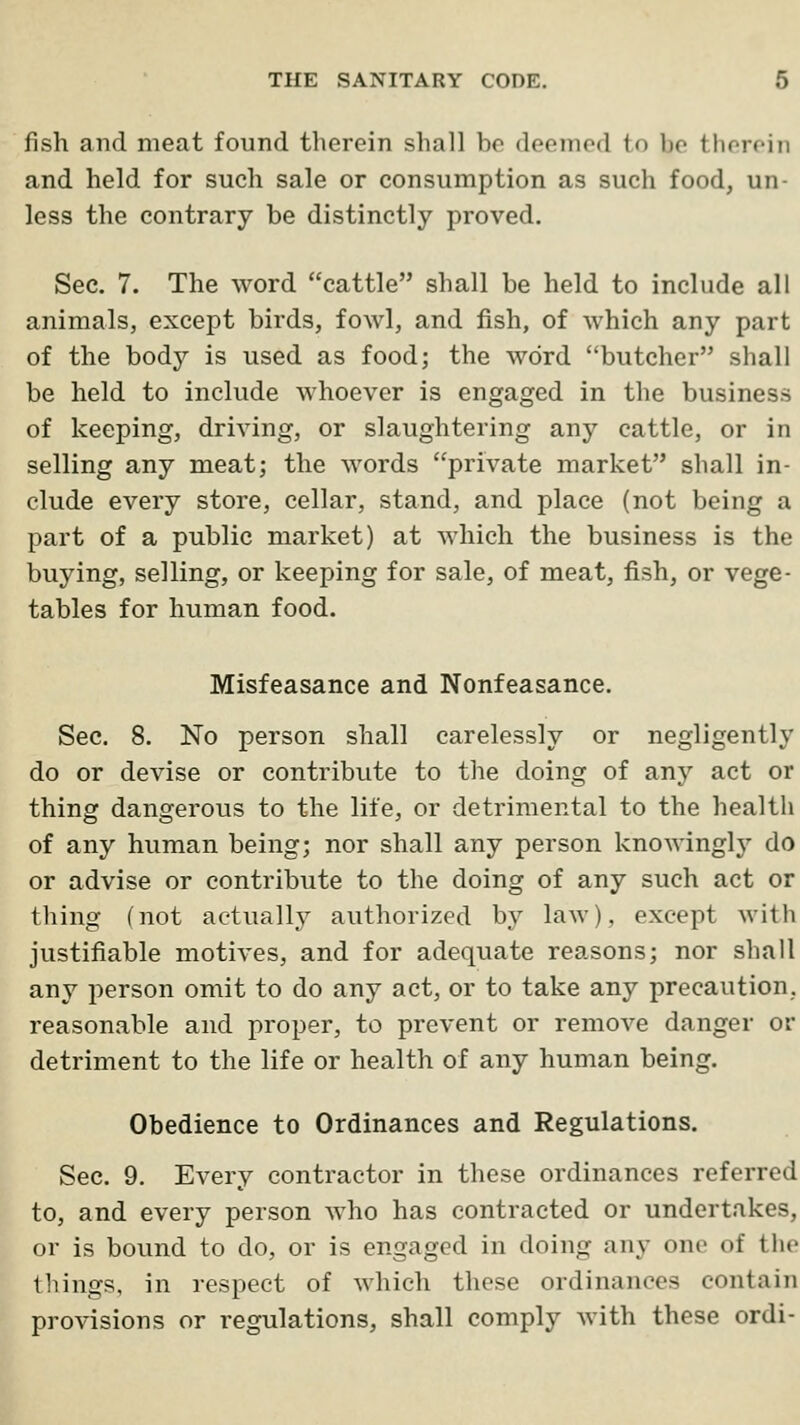 fish and meat found therein shall bo deeinod to be therein and held for such sale or consumption as such food, un- less the contrary be distinctly proved. Sec. 7. The word cattle shall be held to include all animals, except birds, fowl, and fish, of which any part of the body is used as food; the word butcher shall be held to include whoever is engaged in the business of keeping, driving, or slaughtering any cattle, or in selling any meat; the words private market shall in- clude every store, cellar, stand, and place (not being a part of a public market) at which the business is the buying, selling, or keeping for sale, of meat, fish, or vege- tables for human food. Misfeasance and Nonfeasance. Sec. 8. No person shall carelessly or negligently do or devise or contribute to the doing of any act or thing dangerous to the life, or detrimental to the health of any human being; nor shall any person knowingly do or advise or contribute to the doing of any such act or thing (not actually authorized by law), except with justifiable motives, and for adequate reasons; nor shall any person omit to do any act, or to take any precaution, reasonable and proper, to prevent or remove danger or detriment to the life or health of any human being. Obedience to Ordinances and Regulations. Sec. 9. Every contractor in these ordinances referred to, and every person who has contracted or undertakes, or is bound to do, or is engaged in doing any one of the things, in respect of which these ordinances contain provisions or regulations, shall comply with these ordi-