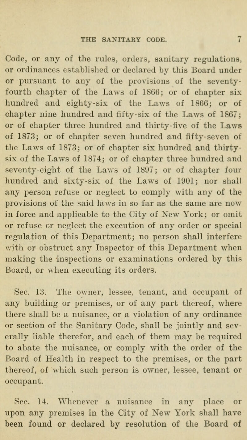 Code, or any of the rules, orders, sanitary regulations, or ordinances established or declared by this Board under or pursuant to any of the provisions of the seventy- fourth chapter of the Laws of 18G0j or of chapter six hundred and eighty-six of the Laws of 186Gj or of chapter nine hundred and fifty-six of the Laws of 1867; or of chapter three hundred and thirty-five of the Laws of 1873; or of chapter seven hundred and fifty-seven of the Laws of 1873; or of chapter six hundred and thirty- six of the Laws of 1874; or of chapter three hundred and seventy-eight of the Laws of 1897; or of chapter four hundred and sixty-six of the Laws of 1901; nor shall any person refuse or neglect to comply with any of the provisions of the said laws in so far as the same are now in force and applicable to the City of New^ York; or omit or refuse or neglect the execution of any order or special regulation of this Department; no person shall interfere with or obstruct any Inspector of this Department when making the inspections or examinations ordered by this Board, or when executing its orders. Sec. 13. The owner, lessee, tenant, and occupant of any building or premises, or of any part thereof, where there shall be a nuisance^ or a violation of any ordinance or section of the Sanitary Code, shall be jointly and sev- erally liable therefor, and each of them may be required to abate the nuisance, or comply with the order of the Board of Health in respect to the premises, or the part tliereof, of which such person is owner, lessee, tenant or occupant. Sec. 14. Whenever a nuisance in any place or upon any premises in the City of New York shall have been found or declared by resolution of the Board of