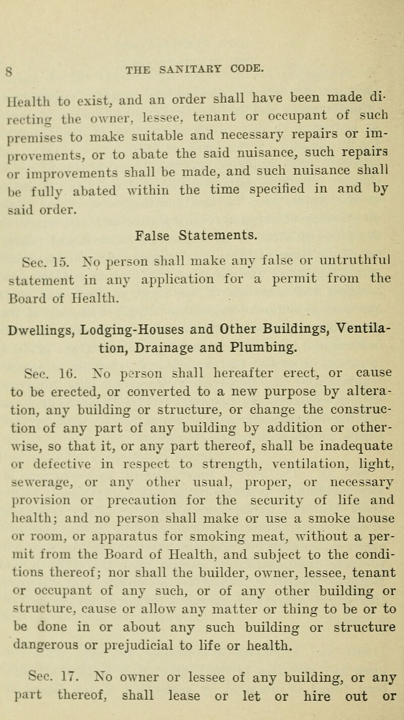 Health to exist, and an order shall have been made di- recting the owner, lessee, tenant or occupant of such premises to make suitable and necessary repairs or im- provements, or to abate the said nuisance, such repairs or improvements shall be made, and such nuisance shall be fully abated within the time specified in and by said order. False Statements. Sec. 15. No person shall make any false or untruthful statement in any application for a permit from the Board of Health. Dwellings, Lodging-Houses and Other Buildings, Ventila- tion, Drainage and Plumbing. Sec. 16. Xo person shall hereafter erect, or cause to be erected, or converted to a new purpose by altera- tion, any building or structure, or change the construc- tion of any part of any building by addition or other- wise, so that it, or any part thereof, shall be inadequate or defective in respect to strength, ventilation, light, sewerage, or any other usual, proper, or necessary provision or precaution for the security of life and health; and no person shall make or use a smoke house or room, or apparatus for smoking meat, without a per- mit from the Board of Health, and subject to the condi- tions thereof; nor shall the builder, owner, lessee, tenant or occupant of any such, or of any other building or structure, cause or allow any matter or thing to be or to be done in or about any such building or structure dangerous or prejudicial to life or health. Sec. 17. No owner or lessee of any building, or any part thereof, shall lease or let or hire out or