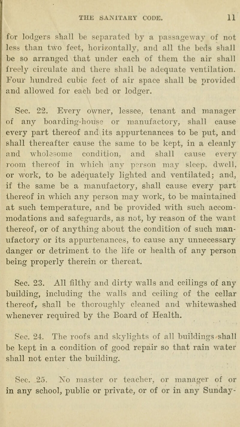 for lodgers shall he separated by a passageway of not less than two feet, horizontally, and all the beds shall be so arranged that under each of them the air shall freely circulate and there shall be adequate ventilation. Four hundred cubic feet of air space shall be provided and allowed for each bed or lodger. Sec. 22. Every owner, lessee, tenant and manager of any boarding-house or manufactory, shall cause every part thereof and its appurtenances to be put, and shall thereafter cause the same to be kept, in a cleanly and whol^oome condition, and shall cause every room thereof in which any p?rson may sleep, dwell, or work, to be adequately lighted and ventilated; and, if the same be a manufactory, shall cause every part thereof in which any person may work, to be maintained at such temperature, and be provided with such accom- modations and safeguards, as not, by reason of the want thereof, or of anything about the condition of such man- ufactory or its appurtenances, to cause any unnecessary danger or detriment to the life or health of any person being properly therein or thereat. See. 23. All filthy and dirty walls and ceilings of any building, including the walls and ceiling of the cellar thereof,, shall be thoroughly cleaned and whitewashed whenever required by the Board of Health. Sec. 24. The roofs and skylights of all buildings shall be kept in a condition of good repair so that rain water shall not enter the building. See. 25. No master or teacher, or manager of or in any school, public or private, or of or in any Sunday-