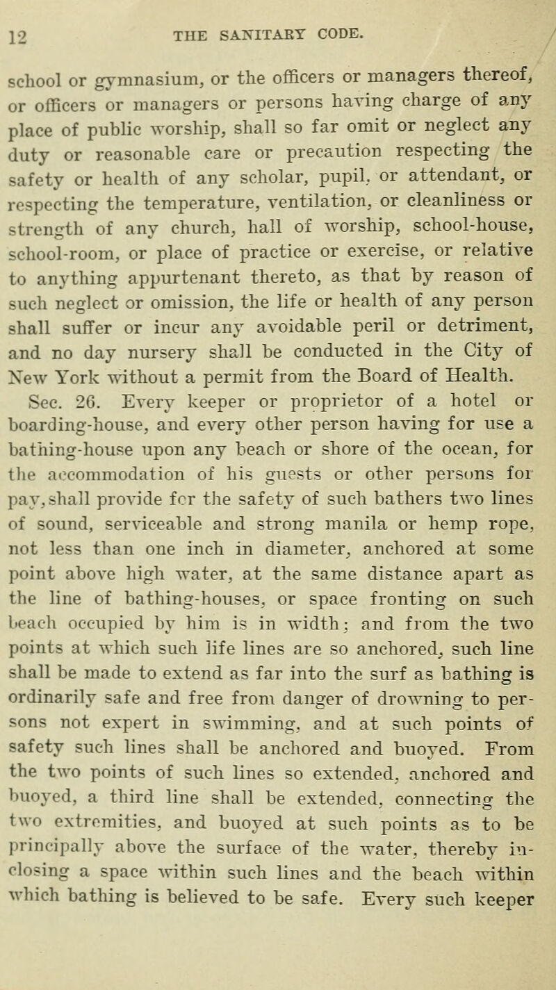 school or gymnasium, or the officers or managers thereof, or officers or managers or persons having charge of any place of public worship, shall so far omit or neglect any duty or reasonable care or precaution respecting the safety or health of any scholar, pupil, or attendant, or respecting the temperature, ventilation, or cleanliness or strength of any church, hall of worship, school-house, school-room, or place of practice or exercise, or relative to anything appurtenant thereto, as that by reason of such neglect or omission, the life or health of any person shall suffer or incur any avoidable peril or detriment, and no day nursery shall be conducted in the City of New York without a permit from the Board of Health. Sec. 26. Every keeper or proprietor of a hotel or boarding-house, and every other person having for use a bathing-house upon any beach or shore of the ocean, for tlie accommodation of his guests or other perscms for pay, shall provide for the safety of such bathers two lines of sound, serviceable and strong manila or hemp rope, not less than one inch in diameter, anchored at some point above high water, at the same distance apart as the line of bathing-houses, or space fronting on such beach occupied by him is in width; and from the two points at which such life lines are so anchored^, such line shall be made to extend as far into the surf as bathing is ordinarily safe and free from danger of drowning to per- sons not expert in ST^imming, and at such points of safety such lines shall be anchored and buoyed. From the two points of such lines so extended, anchored and buoyed, a third line shall be extended, connecting the two extremities, and buoyed at such points as to be principally above the surface of the water, thereby in- closing a space within such lines and the beach within which bathing is believed to be safe. Every such keeper