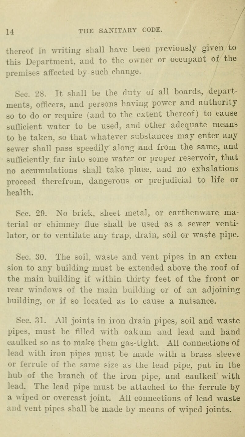 thereof in writing shall have been previously given to this Department, and to the owner or occupant of the premises affected by such change. Sec. 28. It shall be the duty of all boards, depart- ments, officers, and persons having power and authority so to do or require (and to the extent thereof) to cause sufficient water to be used, and other adequate means to be taken, so that w-hatever substances may enter any sewer shall pass speedily along and from the same, and sufficiently, far into some water or proper reservoir, that no accmnulations shall take place, and no exhalations proceed therefrom, dangerous or prejudicial to life or health. Sec. 29. Xo brick, sheet metal, or earthenware ma- terial or chimney flue shall be used as a sewer venti- lator, or to ventilate any trap, drain, soil or waste pipe. Sec. 30. The soil, waste and vent pipes in an exten- sion to any building must be extended above the roof of the main building if within thirty feet of the front or rear window^s of the main building or of an adjoining building, or if so located as to cause a nuisance. Sec. 31. All joints in iron drain pipes, soil and waste pipes, must be filled with oakum and lead and hand caulked so as to make them gas-tight. All connections of lead with iron pipes must be made with a brass sleeve or ferrule of the same size as the lead pipe, put in the hub of the branch of the iron pipe, and caulked' with lead. The lead pipe must be attached to the ferrule by a Aviped or overcast joint. All connections of lead waste and vent pipes shall be made by means of wiped joints.