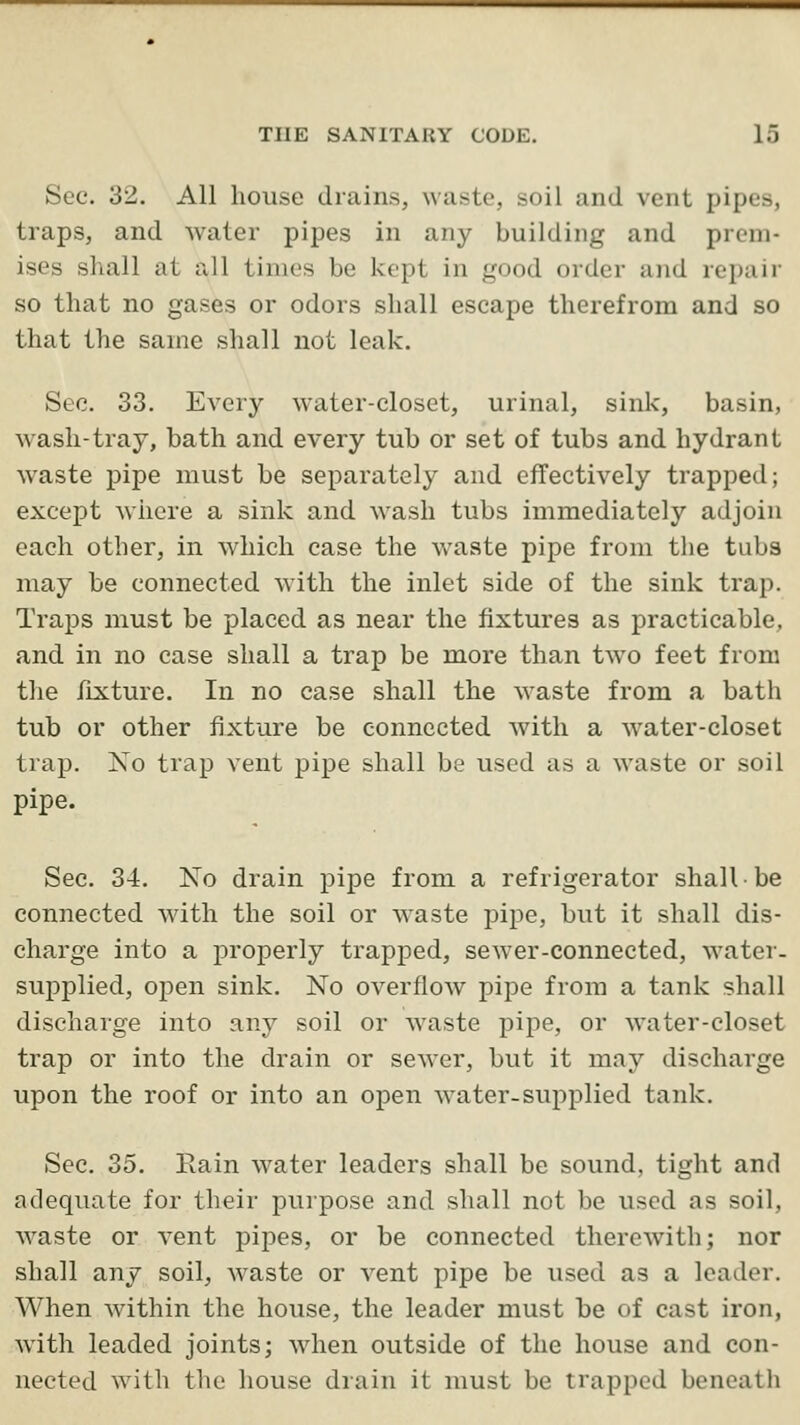 Sec. 32. All house drains, waste, soil and vent pipes, traps, and water pipes in any building and prem- ises shall at all times be kept in good order and repair so that no gases or odors shall escape therefrom and so that the same shall not leak. Sec. 33. Every water-closet, urinal, sink, basin, wash-tray, bath and every tub or set of tubs and hydrant waste pipe must be separately and effectively trapped; except where a sink and wash tubs immediately adjoin each other, in which case the waste pipe from the tuba may be connected with the inlet side of the sink trap. Traps must be placed as near the fixtures as practicable, and in no case shall a trap be more than two feet from the fixture. In no case shall the waste from a bath tub or other fixture be connected with a water-closet trap. No trap vent pipe shall be used as a waste or soil pipe. Sec. 34. No drain pipe from a refrigerator shall be connected with the soil or waste pipe, but it shall dis- charge into a properly trapped, sewer-connected, water- supplied, open sink. No overflow pipe from a tank shall discharge into any soil or waste pipe, or water-closet trap or into the drain or sewer, but it may discharge upon the roof or into an open water-supplied tank. Sec. 35. Rain water leaders shall be sound, tight and adequate for their purpose and shall not be used as soil, waste or vent pipes, or be connected therewith; nor shall any soil, waste or vent pipe be used as a leader. When within the house, the leader must be of cast iron, with leaded joints; ^vhen outside of the house and con- nected with the house drain it must be trapped bencatli