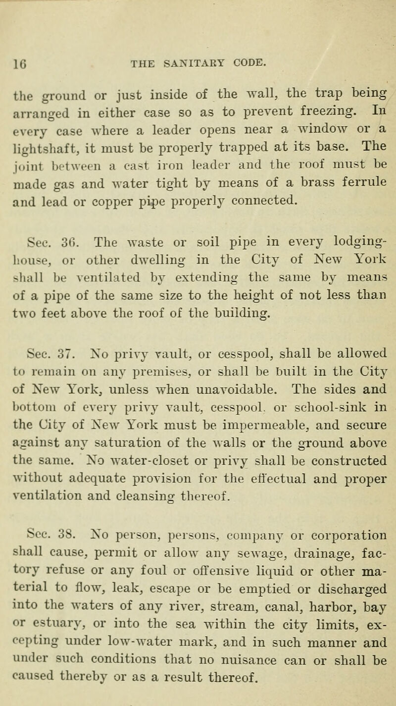 the ground or just inside of the wall, the trap being arranged in either case so as to prevent freezing. In every case where a leader opens near a window or a lightshaft, it must be properly trapped at its base. The joint between a cast iron leader and the roof must be made gas and water tight by means of a brass ferrule and lead or copper pipe properly connected. See. 30. The waste or soil pipe in every lodging- house, or other dwelling in the City of New York shall be ventilated by extending the same by means of a pipe of the same size to the height of not less than two feet above the roof of the building. Sec. 37. No privy vault, or cesspool, shall be allowed to remain on any premises, or shall be built in the City of New York, unless when unavoidable. The sides and bottom of every privy vault, cesspool, or school-sink in the City of New York must be impermeable, and secure against any saturation of the walls or the ground above the same. No water-closet or privy shall be constructed without adequate provision for the effectual and proper ventilation and cleansing thereof. Sec. 38. No person, persons, company or corporation shall cause, permit or allow any sewage, drainage, fac- tory refuse or any foul or offensive liquid or other ma- terial to flow, leak, escape or be emptied or discharged into the waters of any river, stream, canal, harbor, bay or estuary, or into the sea within the city limits, ex- cepting under low-water mark, and in such manner and under such conditions that no nuisance can or shall be caused thereby or as a result thereof.