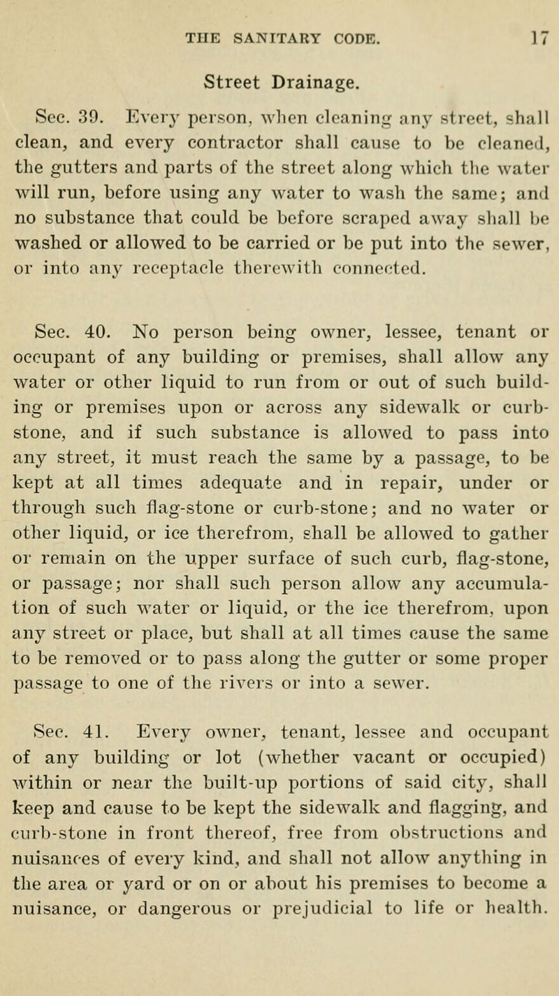 Street Drainage. Sec. 39. Ever}' person, Avlien cleaning any street, shall clean, and every contractor shall cause to be cleaned, the gutters and parts of the street along which the water will run, before using any water to wash the same; and no substance that could be before scraped away shall be washed or allowed to be carried or be put into the sewer, or into any receptacle therewith connected. Sec. 40. No person being owner, lessee, tenant or occupant of any building or premises, shall allow any water or other liquid to run from or out of such build- ing or premises upon or across any sidewalk or curb- stone, and if such substance is allowed to pass into any street, it must reach the same by a passage, to be kept at all times adequate and in repair, under or through such flag-stone or curb-stone; and no water or other liquid, or ice therefrom, shall be allowed to gather or remain on the upper surface of such curb, fiag-stone, or passage; nor shall such person allow any accumula- tion of such water or liquid, or the ice therefrom, upon any street or place, but shall at all times cause the same to be removed or to pass along the gutter or some proper passage to one of the rivers or into a sewer. Sec. 41. Every owner, tenant, lessee and occupant of any building or lot (whether vacant or occupied) Avithin or near the built-up portions of said city, shall keep and cause to be kept the sidewalk and flagging, and ciirb-stone in front thereof, free from obstructions and nuisances of every kind, and shall not allow anything in the area or yard or on or about his premises to become a nuisance, or dangerous or prejudicial to life or health.