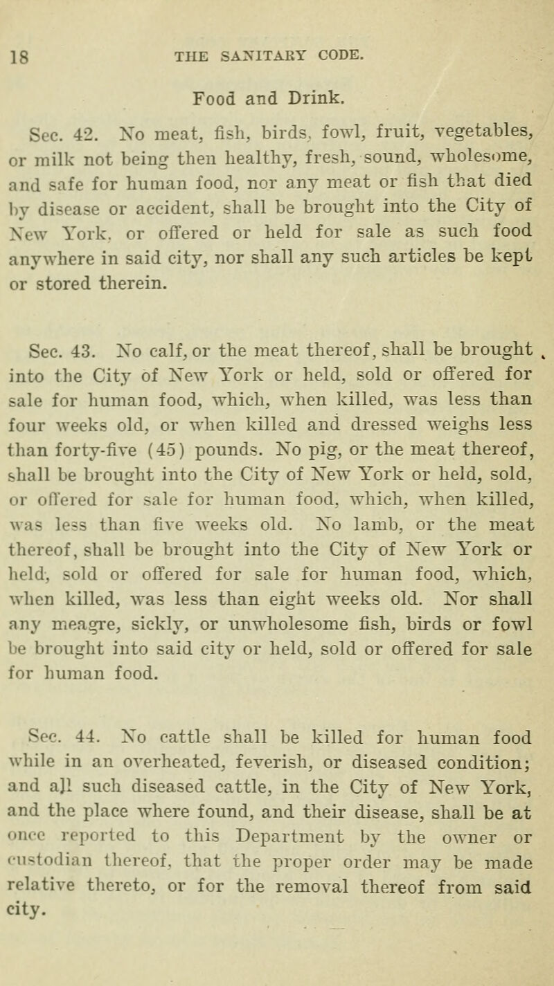 Food and Drink. Sec. 42. No meat, fisli, birds, fowl, fruit, vegetables, or milk not being then healthy, fresh, sound, wholesome, and safe for human food, nor any meat or fish that died by disease or accident, shall be brought into the City of New York, or offered or held for sale as such food anywhere in said city, nor shall any such articles be kept or stored therein. Sec. 43. No calf, or the meat thereof, shall be brought into the City of New York or held, sold or offered for sale for human food, which, when killed, was less than four weeks old, or when killed and dressed weighs less than forty-five (45) pounds. No pig, or the meat thereof, shall be brought into the City of New York or held, sold, or offered for sale for human food, which, when killed, was less than five weeks old. No lamb, or the meat thereof, shall be brought into the City of New York or held, sold or offered for sale for human food, which, when killed, was less than eight weeks old. Nor shall any meagre, sickly, or unwholesome fish, birds or fowl be brought into said city or held, sold or offered for sale for human food. Sec. 44. No cattle shall be killed for human food while in an overheated, feverish, or diseased condition; and ajl such diseased cattle, in the City of New York, and the place where found, and their disease, shall be at once reported to this Department by the owner or custodian thereof, that the proper order may be made relative thereto, or for the removal thereof from said city.