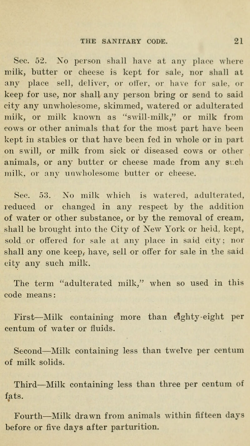 Sec. 52. No person shall havo at any plar-e wlicrc milk, butter or cheese is kept for sale, nor shall at any place sell, deliver, or ofler, or have for sale, or keep for use, nor shall any person bring or send to said citj' any unwholesome, skimmed, watered or adulterated miJk, or milk known as swill-milk, or milk from cows or other animals that for the most part have been kept in stables or that have been fed in whole or in part on swill, or milk from sick or diseased cows or other animals, or any butter or cheese made from any si.ch milk, or any unwholesome butter or cheese. Sec. 53. Xo milk which is watered, adulterated, reduced or changed in any respect by the addition of water or other substance, or by the removal of cream, shall be brought into the City of New York or held, kept, sold or offered for sale at any place in said city: nor shall any one keep,- have, sell or ofTer for sale in th.e said city any such milk. The term adulterated milk, when so used in this code means: First—Milk containing more than eighty-eight per centum of water or fluids. Second—Milk containing less than twelve per centum of milk solids. Third—Milk containing less than three per centum of fats. Fourth—Milk drawn from animals within fifteen days before or five days after parturition.