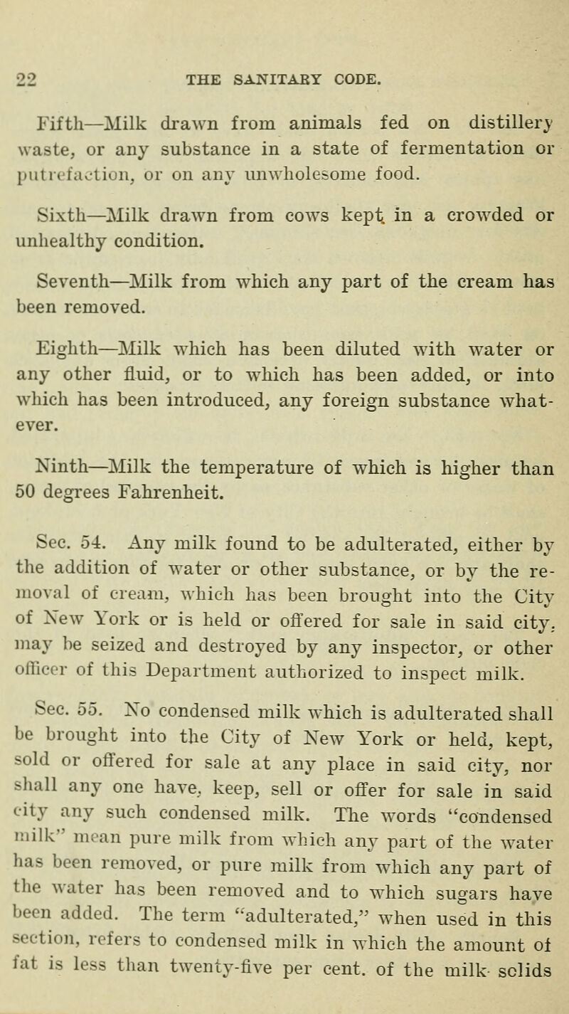 Fifth—Milk dra^vn from animals fed on distillery waste, or any substance in a state of fermentation or putrefaction, or on any unwholesome food. Sixth—Milk drawn from cows kept, in a crowded or unhealthy condition. Seventh—^IMilk from which any part of the cream has been removed. Eighth—Milk which has been diluted wdth water or any other fluid, or to w^hich has been added, or into which has been introduced, any foreign substance what- ever. Ninth—^jMilk the temperature of which is higher than 50 degrees Fahrenheit. Sec. 54. Any milk found to be adulterated, either by the addition of water or other substance, or by the re- moval of cream, which has been brought into the City of Xew York or is held or offered for sale in said city, may be seized and destroyed by any inspector, or other officer of this Department authorized to inspect milk. Sec. 55. Xo condensed milk which is adulterated shall be brought into the City of New York or held, kept, sold or offered for sale at any place in said city, nor shall any one have, keep, sell or offer for sale in said city any such condensed milk. TTie words condensed milk mean pure milk from which any part of the water has been removed, or pure milk from which any part of the water has been removed and to which sugars have been added. The term adulterated, when used in this section, refers to condensed milk in w-hieh the amount of fat is less than twenty-five per cent, of the milk solids