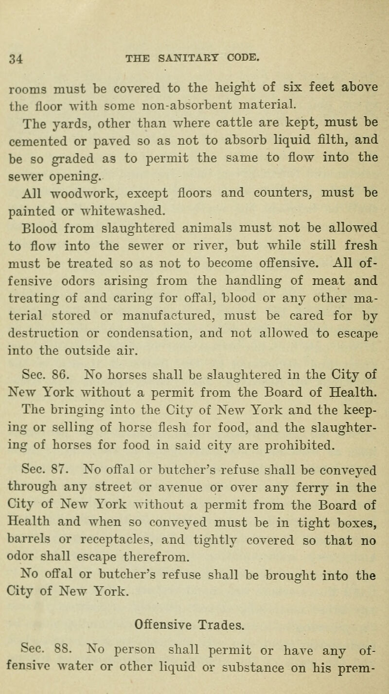 rooms must be covered to the height of six feet above the floor with some non-absorbent material. The yards, other than where cattle are kept, must be cemented or paved so as not to absorb liquid filth, and be so graded as to permit the same to flow into the sewer opening. All woodwork, except floors and counters, must be painted or whitewashed. Blood from slaughtered animals must not be allowed to flow into the sewer or river, but while still fresh must be treated so as not to become offensive. All of- fensive odors arising from the handling of meat and treating of and caring for oflfal, blood or any other ma- terial stored or manufactured, must be cared for by destruction or condensation, and not allowed to escape into the outside air. Sec. 86. No horses shall be slaughtered in the City of New York mthout a permit from the Board of Health. The bringing into the City of New York and the keep- ing or selling of horse flesh for food, and the slaughter- ing of horses for food in said city are prohibited. Sec. 87. No ofl'al or butcher's refuse shall be conveyed through any street or avenue or over any ferry in the City of New York without a permit from the Board of Health and when so conveyed must be in tight boxes, barrels or receptacles, and tightly covered so that no odor shall escape therefrom. No ofl'al or butcher's refuse shall be brought into the City of New York. Offensive Trades. Sec. 88. No person shall permit or have any of- fensive water or other liquid or substance on his prem-