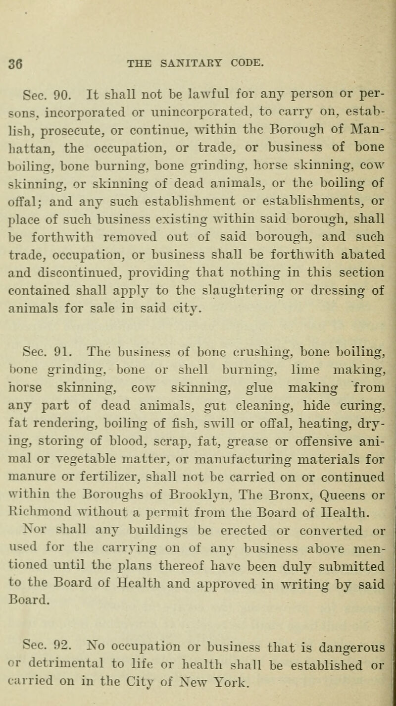 Sec. 90. It shall not be lawful for any person or per- sons, incorporated or unincorporated, to carry on, estab- lish, prosecute, or continue, within the Borough of Man- liattan, the occupation, or trade, or business of bone boiling, bone burning, bone grinding, horse skinning, cow skinning, or skinning of dead animals, or the boiling of offal; and any such establishment or establishments, or place of such business existing within said borough, shall be forthwith removed out of said borough, and siich trade, occupation, or business shall be forthwith abated and discontinued, providing that nothing in this section contained shall apply to the slaughtering or dressing of animals for sale in said citv. Sec. 91. The business of bone crushing, bone boiling, bone grinding, bone or shell burning, lime making, horse skinning, cow skinning, glue making from any part of dead animals, gut cleaning, hide curing, fat rendering, boiling of fish, swill or offal, heating, dry- ing, storing of blood, scrap, fat, grease or offensive ani- mal or vegetable matter, or manufacturing materials for manure or fertilizer, shall not be carried on or continued within the Boroughs of BrookljTi, The Bronx, Queens or Richmond without a permit from the Board of Health. Nor shall any buildings be erected or converted or used for the carrying on of any business above men- tioned until the plans thereof have been duly submitted to the Board of Health and approved in writing by said | Board. Sec. 92. No occupation or business that is dangerous or detrimental to life or health shall be established or carried on in the City of Xew York.