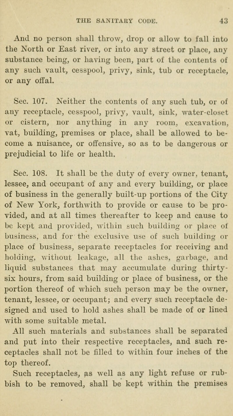 And no person shall throw, drop or allow to fall into the North or East river, or into any street or place, any substance being, or having been, part of the contents of any such vault, cesspool, privy, sink, tub or receptacle, or any offal. Sec. 107. Neither the contents of any such tub, or of any receptacle, cesspool, privy, vault, sink, water-closet or cistern, nor anything in any room, excavation, vat, building, premises or place, shall be allowed to be- come a nuisance, or offensive, so as to be dangerous or prejudicial to life or health. Sec. 108. It shall be the duty of every owner, tenant, lessee, and occupant of any and every building, or place of business in the generally built-up portions of the City of New York, forthwith to provide or cause to be pro- vided, and at all times thereafter to keep and cause to be kept and provided, within such building or place of business, and for the exclusive use of such building or place of business, separate receptacles for receiving and holding, without leakage, all the ashes, garbage, and liquid substances that may accumulate during thirty- six hours, from said building or place of business, or the portion thereof of which such person may be the owner, tenant, lessee, or occupant; and every such receptacle de- signed and used to hold ashes shall be made of or lined with some suitable metal. All such materials and substances shall be separated and put into their respective receptacles, and such re- ceptacles shall not be filled to within four inches of the top thereof. Such receptacles, as well as any light refuse or rub- bish to be removed, shall be kept within the premises