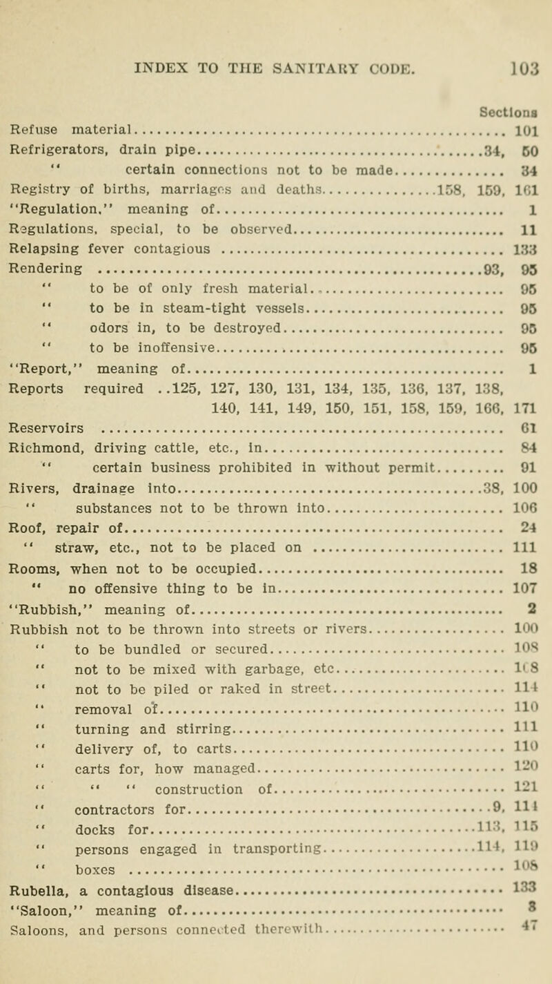 Sectlona Refuse material 101 Refrigerators, drain pipe 34, 60  certain connections not to be made 34 Registry of birtlis, marriages and deatlis 158, 159, 101 ' 'Regulation.'' meaning of 1 Regulations, special, to be observed 11 Relapsing fever contagious 133 Rendering 93, 95 to be of only fresh material 95  to be in steam-tight vessels 96  odors in, to be destroyed 95  to be inoffensive 96 Report, meaning of 1 Reports required ..125, 127, 130. 131, 134, 135, 136, 137, 138, 140, 141, 149, 150, 151, 158, 159, 166, 171 Reservoirs 61 Richmond, driving cattle, etc., in 84 certain business prohibited in without permit 91 Rivers, drainage into 38, 100 substances not to be thrown into 106 Roof, repair of 24  straw, etc., not to be placed on Ill Rooms, when not to be occupied 18  no offensive thing to be in 107 Rubbish, meaning of 2 Rubbish not to be thrown into streets or rivers 100  to be bundled or secured lOS  not to be mixed with garbage, etc... ICS  not to be piled or raked in street 114  removal o'f 110  turning and stirring Ill  delivery of, to carts 110 carts for, how managed 120    construction of 121 contractors for 9. H* docks for 113.115 persons engaged in transporting 114, 119 boxes ^^^ Rubella, a contagious disease 133 Saloon, meaning of ' Saloons, and persons connected therewith •*'