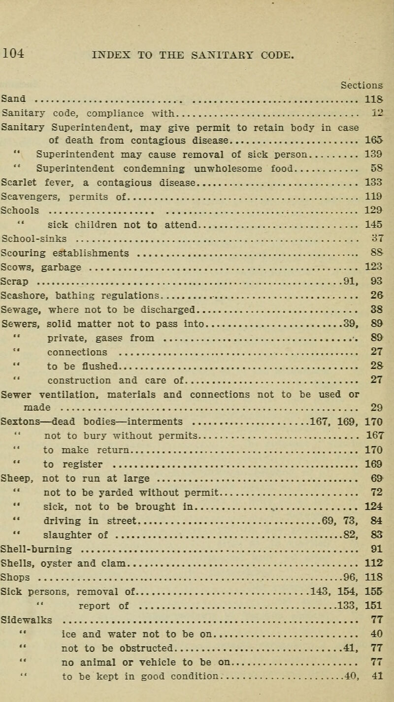 Sections Sand 118 Sanitary code, compliance with 12 Sanitary Superintendent, may give permit to retain body in case of death from contagious disease 165  Superintendent may cause removal of sick person 139  Superintendent condemning unwholesome food 58 Scarlet fever, a contagious disease 133 Scavengers, permits of 119 Schools 129  sick children not to attend 145 School-sinks 37 Scouring establishments 88 Scows, garbage 123 Scrap 91, 93 Seashore, bathing regulations ■ 26 Sewage, where not to be discharged 38 Sewers, solid matter not to pass into 39, 89  private, gases from •• 89  connections 27 to be flushed 28 '' construction and care of 27 Sewer ventilation, materials and connections not to be used or made 29 Sextons—dead bodies—interments 167, 169, 170  not to bury without permits 167 to make return 170  to register 169 Sheep, not to run at large 69  not to be yarded without permit 72  sick, not to be brought in 124 driving in street. 69,73, 84 slaughter of 82, 83 Shell-burning 91 Shells, oyster and clam 112 Shops 96, 118 Sick persons, removal of 143, 154, 155 report of 133,151 Sidewalks 77  ice and water not to be on 40  not to be obstructed 41, 77  no animal or vehicle to be on 77 to be kept in good condition 40, 41