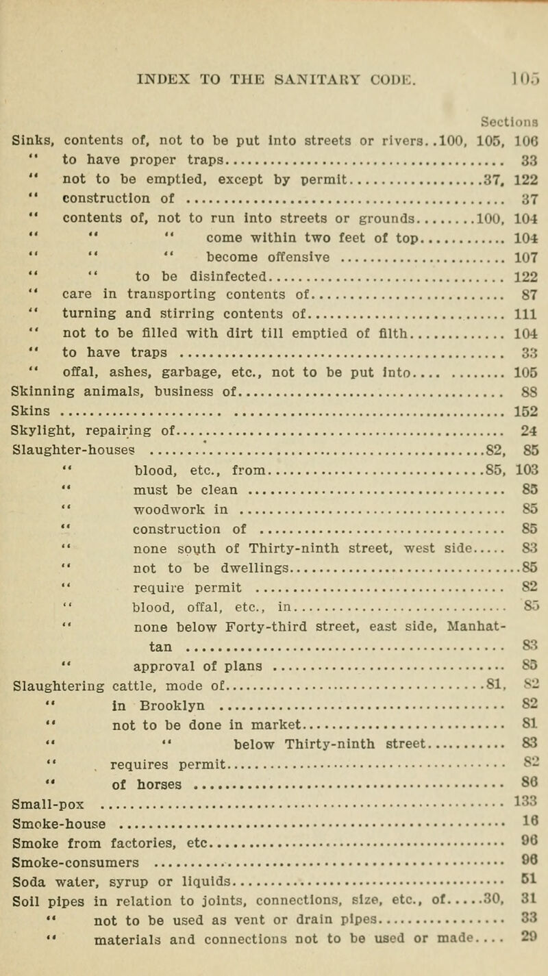 Sections Sinks, contents of, not to be put Into streets or rivers..100, 105, 106 to have proper traps 33 not to be emptied, except by permit 37, 122 construction of 37 contents of, not to run into streets or grounds 100, 104   come within two feet of top 104   become offensive 107 to be disinfected 122 care in transporting contents of 87 turning and stirring contents of Ill not to be filled with dirt till emptied of filth 104 to have traps 33 offal, ashes, garbage, etc., not to be put Into 105 Skinning animals, business of 88 Skins 152 Skylight, repairing of 24 Slaughter-houses 82, 85 blood, etc., from 85,103  must be clean 85 '' woodwork in 85  construction of 85  none spijth of Thirty-ninth street, west side 83  not to be dwellings 85 '' require permit 82  blood, offal, etc., in 85  none below Forty-third street, east side, Manhat- tan &3  approval of plans 85 Slaughtering cattle, mode of 81, 82 in Brooklyn 82 not to be done in market 81 below Thirty-ninth street 83 requires permit 82 of horses 86 Smal ■pox 133 Smoke-house 18 Smoke from factories, etc 96 Smoke-consumers 90 Soda water, syrup or liquids Bl Soil pipes in relation to joints, connections, size, etc., of 30, 31 •* not to be used as vent or drain pipes 33  materials and connections not to be used or made.... 29