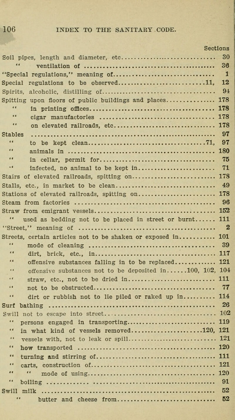 Sections Soil pipes, length and diameter, etc 30  ventilation of 36 Special regulations, meaning of 1 Special regulations to be observed 11, 12 Spirits, alcohclie, distilling of 94 Spitting upon floors of public buildings and places 178 in printing offices 178 cigar manufactories 178 '' on elevated railroads, etc 178 Stables 97 to be kept clean 71, 97  animals In 180 ' • in cellar, permit for 75 •' Infected, no animal to be kept in 71 Stairs of elevated railroads, spitting on 178 Stalls, etc., in market to be clean 49 Stations of elevated railroads, spitting on 178 Steam from factories 96 Straw from emigrant vessels 152  used as bedding not to be placed in street or burnt Ill Street, meaning of 2 Streets, certain articles not to be shaken or exposed in 101  mode of cleaning 39 dirt, brick, etc., in 117  offensive substances falling in to be replaced 121 offensive substances not to be deposited in 100, 102, 104 straw, etc.. not to be dried in Ill not to be obstructed 77  dirt or rubbish not to lie piled or raked up in 114 Surf bathing 26 Swill not to escape into street 102  persons engaged in transporting 119  in what kind of vessels removed 120, 121  vessels with, not to leak or spill 121 '' how transported 120  turning and stirring of Ill  carts, construction of 121   mode of using 120  boiling 91 Swill milk 52 '' butter and cheese from 62
