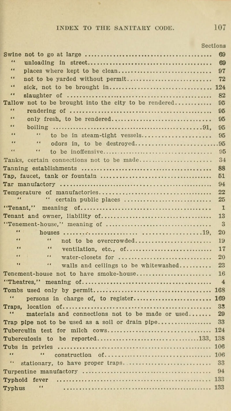 Sections Swine not to go at large 68  unloading in street 68 '' places where kept to be clean 97  not to be yarded without permit 72  sick, not to be brought in 124  slaughter of 82 Tallow not to be brought into the city to be rendered 95  rendering of 95  only fresh, to be rendered 96 boiling 91, 95   to be in steam-tight vessels 95   odors in, to be destroyed 95   to be inoffensive 95 Tanks, certain connections not to be made 34 Tanning establishments 88 Tap, faucet, tank or fountain 51 Tar manufactory 94 Temperature of manufactories 22  certain public places 25 Tenant, meaning of 1 Tenant and owner, liability of 13 ' 'Tenement-house,'' meaning of 3 houses .- 19, 20 '' not to be overcrowded ly •' ventilation, etc., of 17  water-closets for 20  walls and ceilings lo be whitewashed 23 Tenement-house not to have smoke-house 16 Theatres, meaning of 4 Tombs used only by permit 168  persons in charge of, to register 169 Traps, location of 35 materials and connections not to be made or used 29 Trap pipe not to be used as a soil or drain pipe 33 Tuberculin test for milch cows 124 Tuberculosis to be reported 133, 138 Tubs in privies 106 construction of 106 ' • stationary, to have proper traps 33 Turpentine manufactory 94 Typhoid fever 133 Typhus  133