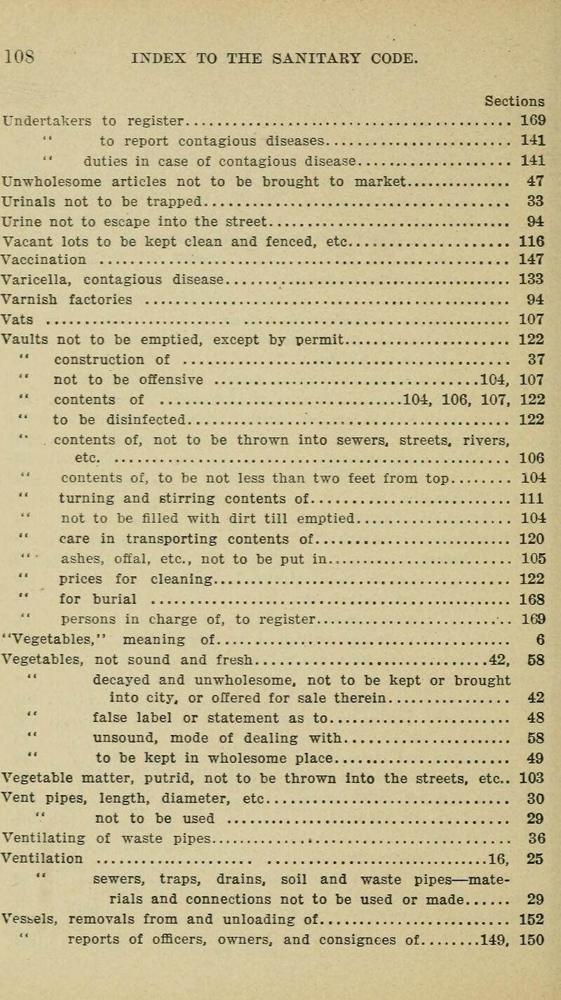 Sections Undertakers to register 169 to report contagious diseases 141 duties in case of contagious disease 141 Unwholesome articles not to be brought to market 47 Urinals not to be trapped 33 Urine not to escape into the street 94 Vacant lots to be kept clean and fenced, etc 116 Vaccination 147 Varicella, contagious disease 133 Varnish factories 94 Vats 107 Vaults not to be emptied, except by permit 122  construction of 37  not to be offensive 104, 107  contents of 104, 106, 107, 122 to be disinfected 122 contents of, not to be thrown into sewers, streets, rivers, etc. 106  contents of, to be not less than two feet from top 104 turning and stirring contents of Ill not to be filled with dirt till emptied 104 '' care in transporting contents of 120 ashes, offal, etc., not to be put In 105 prices for cleaning 122 for burial 168 persons in charge of, to register •.. 169 Vegetables, meaning of 6 Vegetables, not sound and fresh 42, 58  decayed and unwholesome, not to be kept or brought into city, or offered for sale therein 42 '' false label or statement as to 48 '' unsound, mode of dealing with 58  to be kept in wholesome place 49 Vegetable matter, putrid, not to be thrown into the streets, etc.. 103 Vent pipes, length, diameter, etc 30 not to be used 29 Ventilating of waste pipes 36 Ventilation 16, 25  sewers, traps, drains, soil and waste pipes—mate- rials and connections not to be used or made 29 Vesbels, removals from and unloading of 152 reports of officers, owners, and consignees of 149. 150