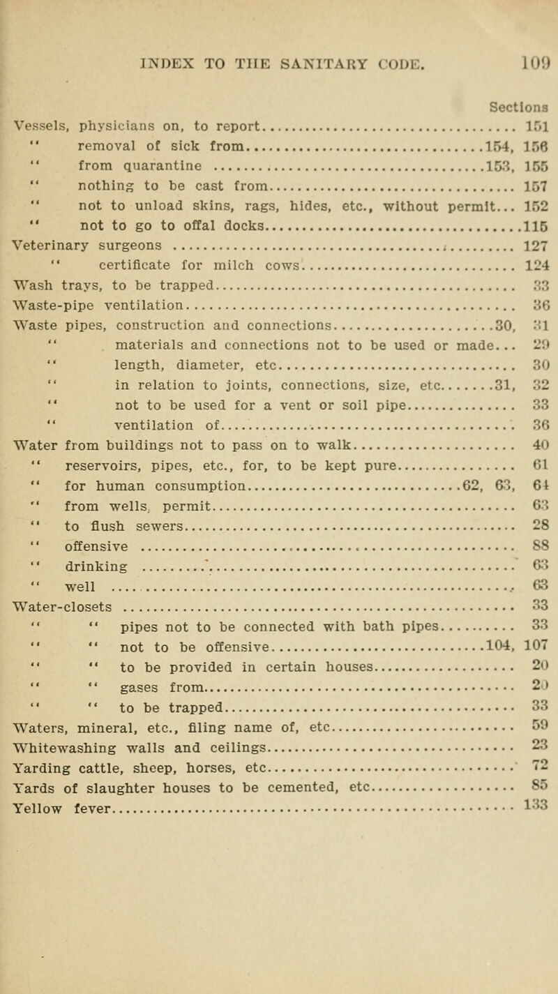 Sections Vessels, physicians on, to report 151 removal of sick from 154, 156 from quarantine 153, 155 nothing to be cast from 157 not to unload skins, rags, hides, etc., without permit... 152  not to go to offal docks 115 Veterinary surgeons i 127  certificate for milch cows 124 Wash trays, to be trapped ,'^3 Waste-pipe ventilation 36 Waste pipes, construction and connections .30, '•>! materials and connections not to be used or made... 29 length, diameter, etc 30 in relation to joints, connections, size, etc 31, 32 not to be used for a vent or soil pipe 33 ventilation of 36 Water from buildings not to pass on to walk 40  reservoirs, pipes, etc., for, to be kept pure 61  for human consumption 62, 63, 6i '' from wells, permit 63  to flush sewers 28 offensive 88  drinking . 63 well 63 Water-closets 33  pipes not to be connected with bath pipes 33 not to be offensive 104, 107 to be provided in certain houses 20  gases from 2J  to be trapped 33 Waters, mineral, etc., filing name of, etc 59 Whitewashing walls and ceilings 23 Yarding cattle, sheep, horses, etc ' 72 Yards of slaughter houses to be cemented, etc 85 Yellow fever 1^