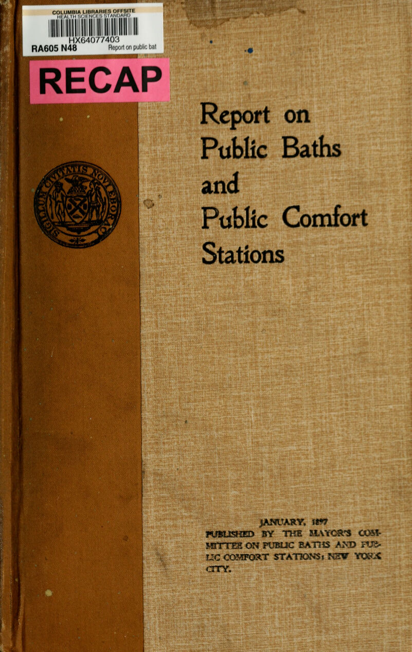 COLUMBIA LIBRARIES OFFSITE Hi Al IM'.MI fl',1 '• ■■'11;'* ,„„ HX64077403 R A605 N48 Report on public bat RECAP Report on Public Baths and Public Comfort Stations JANUARY, fW7 HiBOSHED BY THE SLWOR'S OOSf- MrrrES on pubuc batiis am> nja- L!C COMFC^T STATIONS» NHV YOKsC CITY.