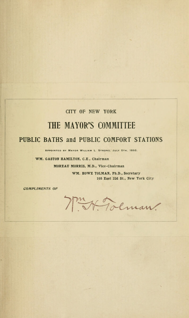 CITY OF NEW YORK THE MAYOR'S COMMITTEE PUBLIC BATHS and PUBLIC COMFORT STATIONS AppotNTED Bv Mayor William L. Strong. Julv Stm. 1895. WM. GASTON HAMILTON, C.E , Chairman MOREAU MORRIS, M.D., Vice-Chairman WM. HOWE TOLMAN, Ph.D., Secretary 105 East 22d St., New York City COMPLIMENTS OP /( ^'CT^^i:^'€^vi.^-^t/V1^