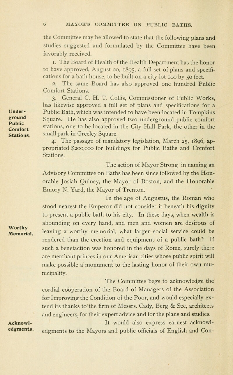 Under- ground Public Comfort Stations. Worthy Memorial. Acknowl- edgments. the Committee may be allowed to state that the following plans and studies suggested and formulated by the Committee have been favorably received. 1. The Board of Health of the Health Department has the honor to have approved, August 20, 1895, a full set of plans and specifi- cations for a bath house, to be built on a city lot 100 by 50 feet. 2. The same Board has also approved one hundred Public Comfort Stations. 3. General C. H. T. Collis, Commissioner of Public Works, has likewise approved a full set of plans and specifications for a Public Bath, which was intended to have been located in Tompkins Square. He has also approved two underground public comfort stations, one to be located in the City Hall Park, the other in the small park in Greeley Square. 4. The passage of mandatory legislation, March 25, 1896, ap- propriated $200,000 for buildings for Public Baths and Comfort Stations. The action of Mayor Strong in naming an Advisory Committee on Baths has been since followed by the Hon- orable Josiah Quincy, the Mayor of Boston, and the Honorable Emory N. Yard, the Mayor of Trenton. In the age of Augustus, the Roman who stood nearest the Emperor did not consider it beneath his dignity to present a public bath to his city. In these days, when wealth is abounding on every hand, and men and women are desirous of leaving a worthy memorial, what larger social service could be rendered than the erection and equipment of a public bath? If such a benefaction was honored in the days of Rome, surely there are merchant princes in our American cities whose public spirit will make possible a monument to the lasting honor of their own mu- nicipality. The Committee begs to acknowledge the cordial cooperation of the Board of Managers of the Association for Improving the Condition of the Poor, and would especially ex- tend its thanks to the firm of Messrs. Cady, Berg & See, architects and engineers, for their expert advice and for the plans and studies. It would also express earnest acknowl- edgments to the Mayors and public officials of English and Con-