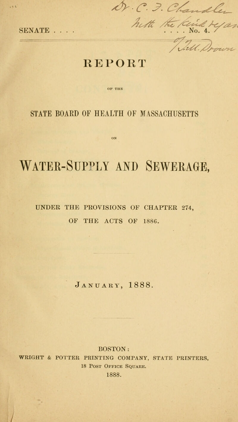 r^ REPORT STATE BOARD OF HEALTH OF MASSACHUSETTS WATER-SUPPLY AND SEWERAGE, UNDER THE PROVISIONS OF CHAPTER 274, OF THE ACTS OF 1886. January, 1888, BOSTON: WRIGHT & POTTER PRINTING COMPANY, STATE PRINTERS, 18 Post Office Square. 1888.