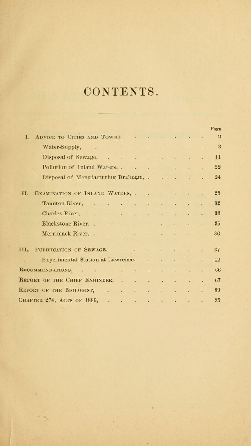 CONTENTS. Page I. Advick to Citiks and Towxs, 2 Water-Supply, . 3 Disposal of Sewage, 11 Pollution of Inland Waters, 22 Disposal of Manufacturing Drainage, 24 II. Examination of Inland Waters, 25 Taunton River, 32 Charles River, 33 Blackstone River. 35 Merrimack River, 36 III. Puuification of Sewage, 37 Experimental Station at Lawrence, 42 Recommexdations, G6 Report of the Chief Engineer 07 Report of the Biologist, 89 Chapter 274, Acts of 1886, 1)5