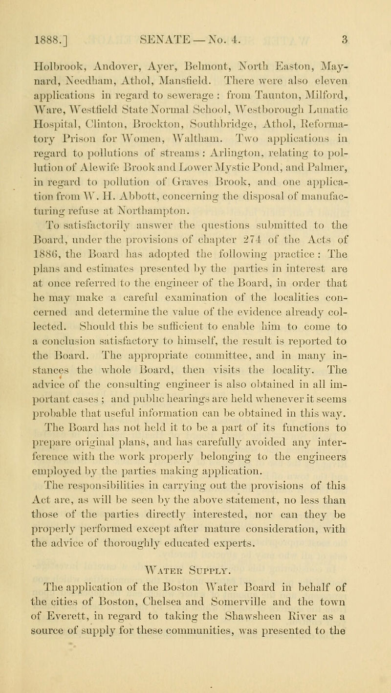 Ilolbrook, Andover, Ayer, Belmont, North Easton, May- nard, Ncedham, Athol, Mansfield. There were also eleven ai)plications in regard to sewerage : from Taunton, ]\Iilford, Ware, Westlield State Normal School, Westborough Lunatic Hospital, Clinton, Brockton, Southbridge, Athol, Reforma- tory Prison for A\'onien, AV'altham. Two applications in regard to pollutions of streams : Arlington, relating to pol- lution of Alewife Brook and Lower Mystic Pond, and Palmer, in regard to pollution of Graves Brook, and one applica- tion from A\. II. Abbott, concerning the disposal of manufac- turing refuse at Northampton. To satisfactorily answer the questions submitted to the Board, under tlie provisions of chapter 274 of the Acts of 1886, the Board has adopted the following practice : The plans and estimates presented by the parties in interest are at once referred to the engineer of the Board, in order that he may make a careful examination of the localities con- cerned and determine the value of the evidence already col- lected. Should this be sufhcient to enable him to come to a conclusion satisfactory to himself, the result is reported to the Board. The appropriate committee, and in many in- stances the whole Board, then visits the locality. The advice of the consulting engineer is also obtained in all im- portant cases ; and pul)hc hearings are held whenever it seems probable that useful information can be obtained in this w^ay. The Board has not held it to be a part of its functions to prepare original plans, and has carefully avoided any inter- ference with the work properly belonging to the engineers employed ])y the parties making application. The responsibilities in carrying out the provisions of this Act are, as will be seen by the above statement, no less than those of the parties directly interested, nor can they be properly performed except after mature consideration, with the advice of thoroughly educated experts. Water Supply. The application of the Boston Water Board in l^ehalf of the cities of Boston, Chelsea and Somerville and the town of Everett, in regard to taking the Shawsheen Eiver as a source of supply for these communities, was presented to the