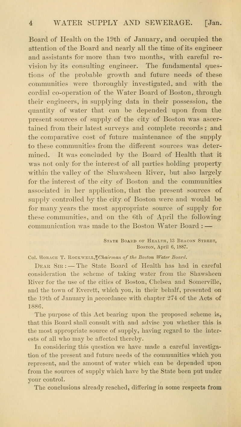 Board of Health on the 19th of January, and occupied the attention of the Board and nearly all the time of its engineer and assistants for more than two months, with careful re- vision by its consulting engineer. The fundamental ques- tions of the probable growth and future needs of these communities were thoroughly investigated, and with the cordial co-operation of the Water Board of Boston,.through their engineers, in supplying data in their possession, the quantity of water that can be depended upon from the present sources of suppl}^ of the city of Boston was ascer- tained fiom their latest surveys and complete records ; and the comparative cost of future maintenance of the supply to these communities from the different sources was deter- mined. It was concluded by the Board of Health that it was not only for the interest of all pai-ties holding property within the valley of the Shawsheen River, but also largely for the interest of the cit}^ of Boston and the communities associated in her application, that the present sources of supply controlled by the city of Boston were and would be for many years the most appropriate source of supply for these communities, and on the 6th of April the following communication was made to the Boston Water Board : — State Boakd of Health, 13 Beacox Stkeet, BosTox, April 6, 1887. Col. Horace T. Rockwell,^CAa»v«aH of the Boston Water Board. Dear Sir : — The State Board of Health has had in careful consideratiou the scheme of taking water from the Shawsheen River for the use of the cities of Boston, Chelsea and Somer\dlle, and the town of Everett, which you, in their behalf, presented on the IDth of January in accordance with chapter 274 of the Acts of 1886. The purpose of this Act bearing upon the proposed scheme is, that this Board shall consult with and advise yoxx whether this is the most appropriate source of supply, having regard to the inter- ests of all who may be affected thereby. In considering this question we have made a careful investiga- tion of the present and future needs of the communities which you represent, and the amount of water wliich can be depended upon from the sources of supply which have by the State been put under your control. The conclusions already reached, differing in some respects from