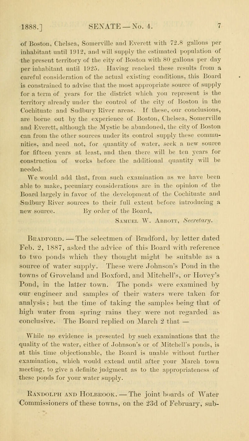 of Boston, Chelsea, Somerville and Everett with 72.8 gallons per inhabitant until li)12, and will supply tlie estimated population of the present territory of the city of Boston with 80 gallons per day per inhabitant until 192.5. Having reached these results from a careful consideration of the actual existing conditions, this Board is constrained to advise that the most appropriate source of supply for a term of years for the district which you rejiresent is the territory already under the control of the city of Boston in the Cochituate and Sudbury River areas. If these, our conclusions, are borne out by the experience of Boston, Chelsea, Somerville and Everett, although the ^fystic be abandoned, the city of Boston can from the other sources under its control supply these commu- nities, and need not, for quantity of water, seek a new source for fifteen years at least, and then there will be ten years for coustnictiou of works before the additional quantity will be needed. We would add that, from such examination as we liave been al)le to make, pecuniary considerations are in the opinion of the Board largely in favor of the development of the Cochituate and Sudbury Iviver sources to their full extent before introducing a new source. By order of the Board, Samuel W. Abbott, Secretary. Bradford.—The selectmen of Bradford, by letter dated Feb. 2, 1887, asked the advice of this Board with reference to two ponds which they thought might l)e suitable as a source of Avater supply. These were Johnson's Pond in the towns of Groveland and Boxford, and Mitchell's, or Hovey's Pond, in the latter town. The ponds Avere examined by our engineer and samples of their waters were taken for analysis ; but the time of taking the samples being that of higli Avater from spring rains they were not regarded as conclusive. The Board replied on ]\Iarch 2 that — While no evidence is presented by such examinations that the qualit}^ of the water, either of Johnson's or of Mitchell's ponds, is at this time objectionable, the Board is unable without further examination, which would extend until after your March town meeting, to give a definite judgment as to the appropriateness of these ponds for your water supply. Raxdolph axd Holbrook. — The joint boards of Water Commissioners of these towns, on the 23d of February, sub-