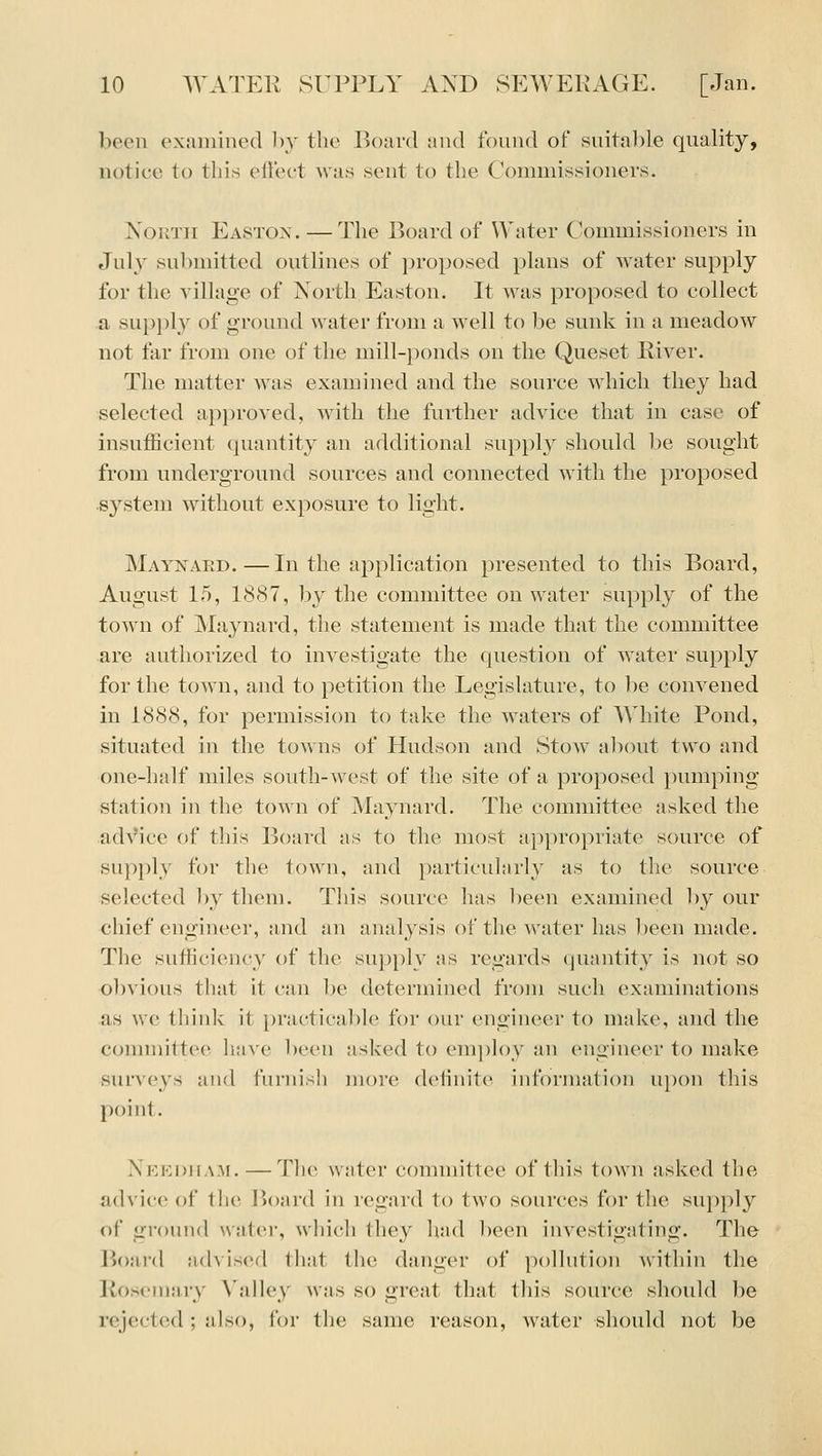 been examined by the Board and found of suitable quality, notice to this effect Avas sent to the Commissioners. NouTii Eastox. — The Board of Water Commissioners in July sul)mitted outlines of i)roposed plans of water supply for the village of North Easton. It Avas proposed to collect a supply of ground water from a well to lie sunk in a meadow not far from one of the mill-ponds on the Queset Piver. The matter was examined and the source which they had selected approved, with the further advice that in case of insufficient quantity an additional supply should be sought from underground sources and connected Avith the proposed system without exposure to light. Maynard.—In the application presented to this Board, August 15, 1887, by the committee on water supply of the town of Majaiard, the statement is made that the committee are authorized to investigate the question of water supply for the town, and to petition the Legislature, to be convened in 1888, for permission to take the waters of AVhite Pond, situated in the toA\ns of Hudson and StoAv aliout two and one-half miles south-west of the site of a proposed iiumping station in the town of Maynard. The committee asked the adVice of this Boaixl as to the most a})propriate source of sup})ly for the town, and particularly as to the source selected by them. This source has been examined by our chief engineer, and an analysis of the water has been made. The sufficiency of the supply as regards (juantity is not so obvious that it can be determined from such examinations as we think it practicable for our engineer to make, and the connnittee have been asked to employ an engineer to make sui-veys and far)iish more definite iirfbrmation upon this point. Needham.—The water committee of this town asked the advice of the lioard in regard to two sources for the supply of ground water, which they had been investigating. The Board advised that the danger of pollution Avithin the Rosemary Valley was so great that this source should be rejected ; also, for the same reason, water .should not be