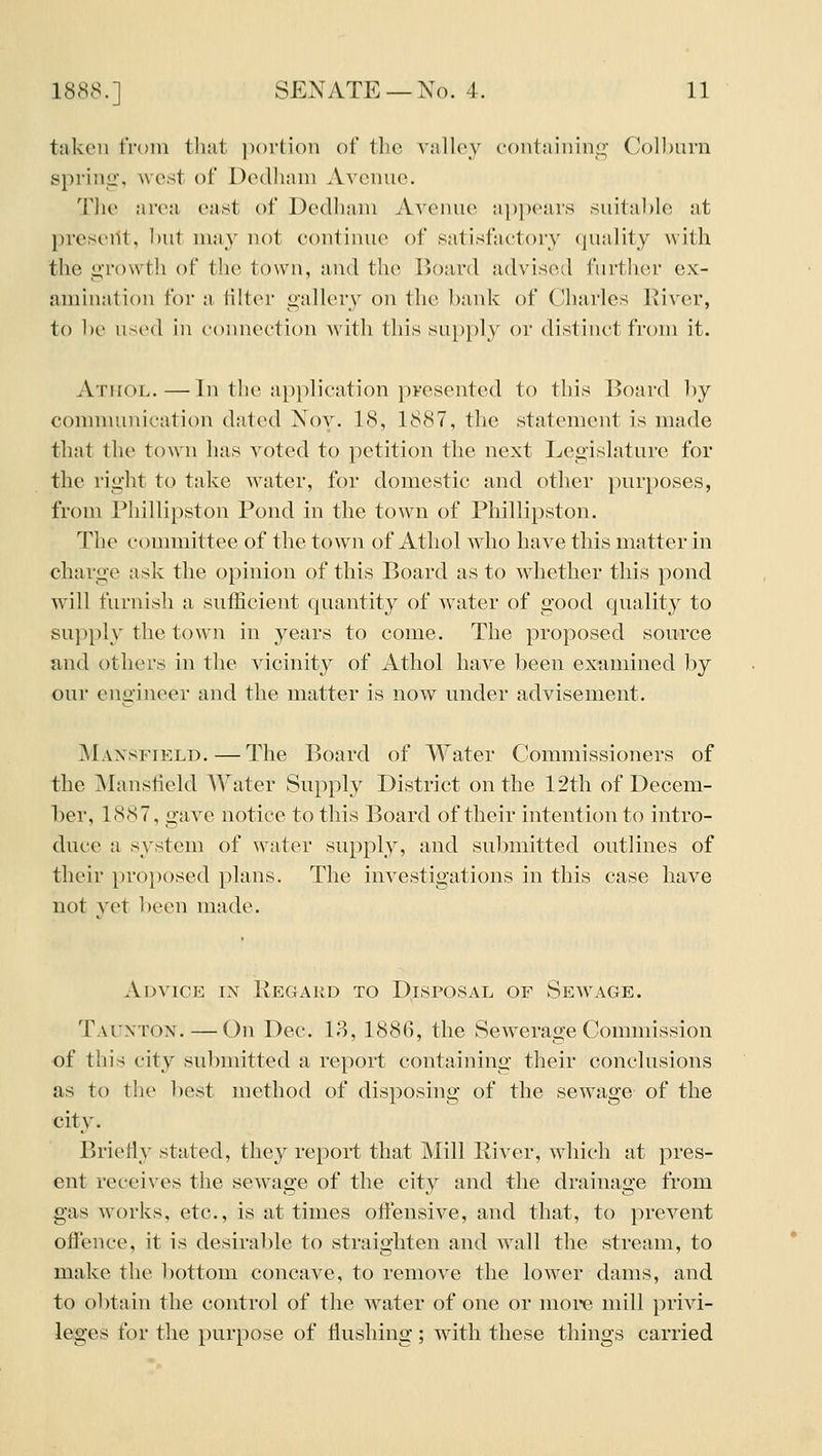 taken from that ])()rtioii of the valley containing Colburn spring', west of Dedliani Avenue. The area ea.st of Dedhain Avenue appears suital)le at preseiit, hut may not contimie of satisfactory quality with the growth of the town, and the Board advised further ex- amination for a filter gallery on the bank of Charles River, to be used in connection with this supply or distinct from it. AxiroL.—In the application presented to this Board by comnumication dated Nov. 18, 1887, the statement is made that the town has voted to petition the next Legislature for the right to take water, for domestic and other purposes, from Phillipston Pond in the town of Phillipston. The committee of the town of Athol who have this matter in charge ask the opinion of this Board as to whether this pond will furnish a sufficient quantity of water of good quality to supply the town in years to come. The proposed source and others in the vicinity of Athol have been examined by our engineer and the matter is now under advisement. Mansfield.—The Board of Water Commissioners of the Mansfield Water Supply District on the 12th of Decem- ber, 1887, gave notice to this Board of their intention to intro- duce a system of water supply, and submitted outlines of their proposed plans. The investigations in this case have not vet been made. Advice in Regard to Disposal of Sewage. Taunton. — On Dec. 18, 1886, the Sewerage Commission of this city submitted a report containing their conclusions as to the best method of disposing of the sewage of the city. Briefly stated, they report that Mill River, which at pres- ent receives the sewage of the city and the drainage from gas works, etc., is at times offensive, and that, to prevent offence, it is desirable to straighten and wall the stream, to make the bottom concave, to remove the lower dams, and to obtain the control of the water of one or more mill privi- leges for the purpose of flushing ; with these things carried