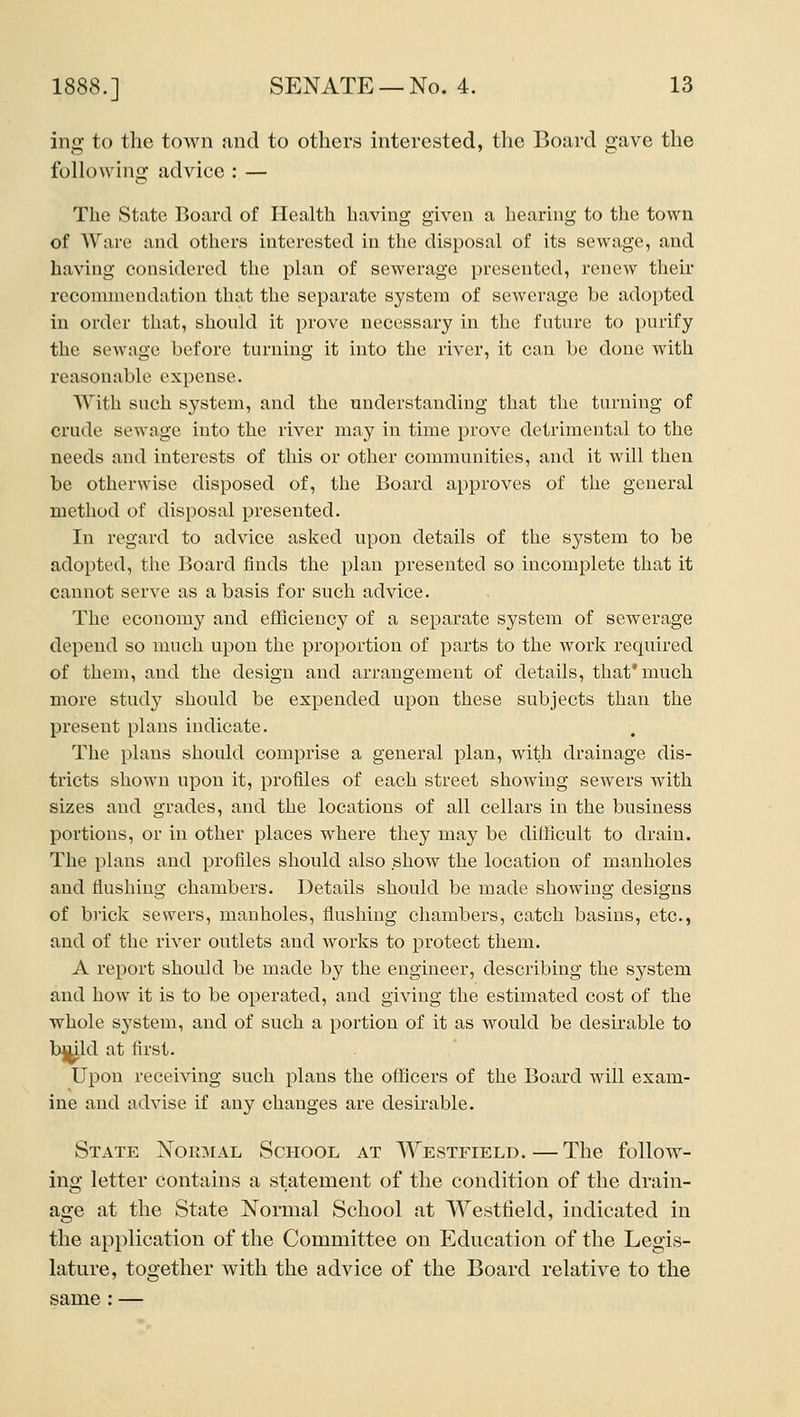 ing to the town and to others interested, the Board gave the following advice : — The State Board of Health havhig given a hearing to the town of Ware and others interested in the disposal of its sewage, and having considered the plan of sewerage presented, renew their recommendation that the separate system of sewerage be adopted in order that, shonld it prove necessary in the fntnre to purify the sewage before turning it into the river, it can be done with reasonable expense. With such system, and the understanding that the turning of crude sewage into the river may in time prove detrimental to the needs and interests of this or other communities, and it will then be otherwise disposed of, the Board approves of the general method of disposal presented. In regard to advice asked upon details of the system to be adopted, the Board finds the plan presented so incomplete that it cannot serve as a basis for such advice. The economy and efficiency of a separate system of sewerage depend so much upon the proportion of parts to the work required of them, and the design and arrangement of details, that* much more study should be expended upon these subjects than the present plans indicate. The plans should comprise a general plan, with drainage dis- tricts shown upon it, profiles of each street showing sewers with sizes and grades, and the locations of all cellars in the business portions, or in other places where they may be difficult to drain. The plans and profiles should also show the location of manholes and flushing chambers. Details should be made showing designs of brick sewers, manholes, flushing chambers, catch basins, etc., and of the river outlets and works to protect them. A report should be made by the engineer, describing the system and how it is to be operated, and giving the estimated cost of the whole sj'stem, and of such a portion of it as would be desirable to bttjld at first. Upon receiving such plans the officers of the Board will exam- ine and advise if any changes are desirable. State Normal School at Westfield.—The follow- ing letter contains a statement of the condition of the drain- age at the State Normal School at Westtield, indicated in the application of the Committee on Education of the Legis- lature, together with the advice of the Board relative to the same: —
