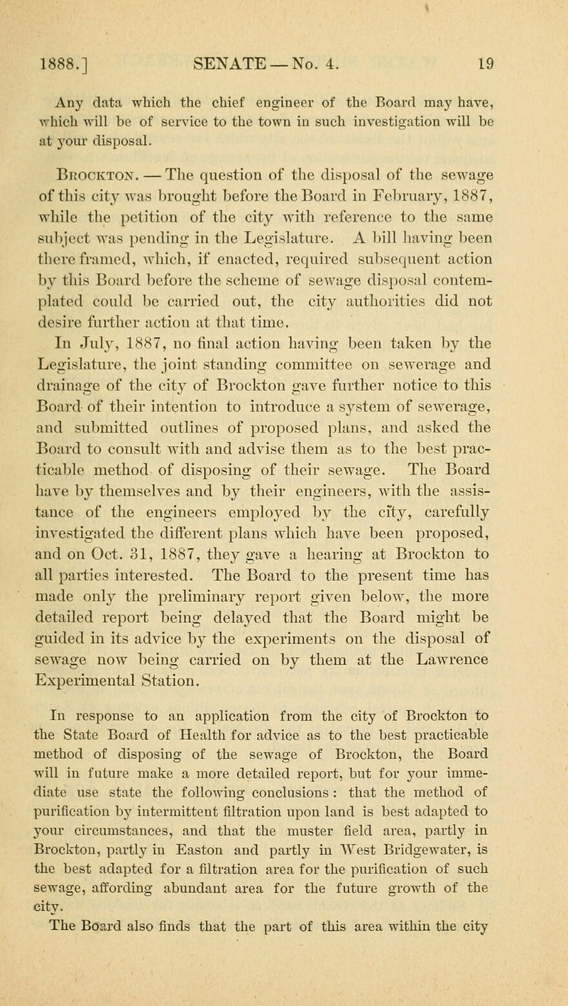 Any data, which the chief engineer of the Board may have, vrhich will be of service to the town in such investigation will be at your disposal. Brockton. — The question of the disposal of the sewage of this city was brought before the Board in February, 1887, while the petition of the city with reference to the same subject was pending in the Legishiture. A bill having been there framed, which, if enacted, required subsequent action by this Board before the scheme of sewage disposal contem- plated could be carried out, the city authorities did not desire further action at that time. In July, 1887, no final action having been taken by the Legislature, the joint standing committee on sewerage and drainage of the city of Brockton gave further notice to this Board of their intention to introduce a system of sewerage, and submitted outlines of proposed plans, and asked the Board to consult with and advise them as to the best prac- ticable method of disposing of their sewage. The Board have by themselves and by their engineers, with the assis- tance of the engineers employed by the city, carefully investigated the difi'erent plans which have been proposed, and on Oct. 31, 1887, they gave a hearing at Brockton to all parties interested. The Board to the present time has made only the preliminary report given below, the more detailed report being delayed that the Board might be guided in its advice by the experiments on the disposal of sewage now being carried on by them at the Lawrence Experimental Station. In response to an application from the city of Brockton to the State Board of Health for advice as to the best practicable method of disposing of the sewage of Brockton, the Board will in future make a more detailed report, but for your imme- diate use state the following conclusions : that the method of purification by intermittent filtration upon land is best adapted to your circumstances, and that the muster field area, partly in Brockton, partly in Easton and partly in West Bridgewater, is the best adapted for a filtration area for the purification of such sewage, affording abundant area for the future growth of the city. The Board also finds that the part of this ai'ea within the city