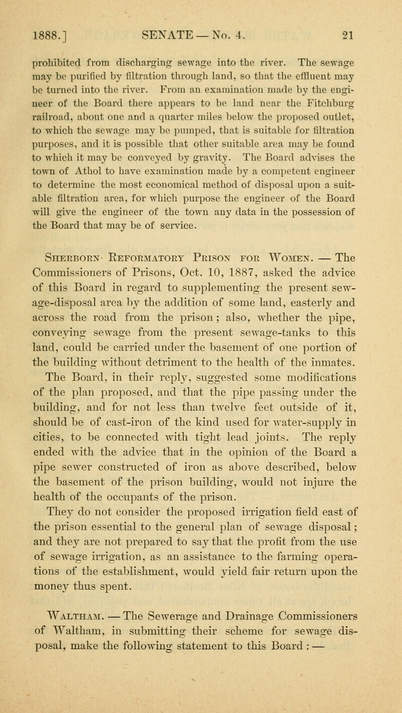 prohibited from discliarging sewage into the river. The sewage may be purified b}' filtration through land, so that the eflfluent may be turned into the river. From an examination made by the engi- neer of the Board there appears to be land near the Fitchburg railroad, about one and a quarter miles below the proposed outlet, to which the sewage may be pumped, that is suitable for filtration purposes, and it is possible that other suitable area may be found to which it may be conveyed by gravity. The Board advises the town of Athol to have examination made by a competent engineer to determine the most economical method of disposal upon a suit- able filtration area, for which purpose the engineer of the Board will give the engineer of the town any data in the possession of the Board that may be of sendee. Sherborn Reformatory Prison for Women. — The Commissioners of Prisons, Oct. 10, 1887, asked the advice of this Board in regard to supplementing the present sew- age-disposal area by the addition of some land, easterly and across the road from the prison; also, whether the pipe, conveying sewage from the present sewage-tanks to this land, could be carried under the basement of one portion of the building without detriment to the health of the inmates. The Board, in their reply, suggested some modifications of the plan proposed, and that the pipe passing under the building, and for not less than twelve feet outside of it, should be of cast-iron of the kind used for water-supply in cities, to be connected with tight lead joints. The reply ended with the advice that in the opinion of the Board a pipe sewer constructed of iron as above described, below the basement of the prison building, would not injure the health of the occupants of the prison. They do not consider the proposed irrigation field east of the prison essential to the general plan of sewage disposal; and they are not prepared to say that the profit from the use of sewage irrigation, as an assistance to the farming opera- tions of the establishment, would yield fair return upon the money thus spent. Waltham. —The Sewerage and Drainage Commissioners of Waltham, in submitting their scheme for sewage dis- posal, make the following statement to this Board : —