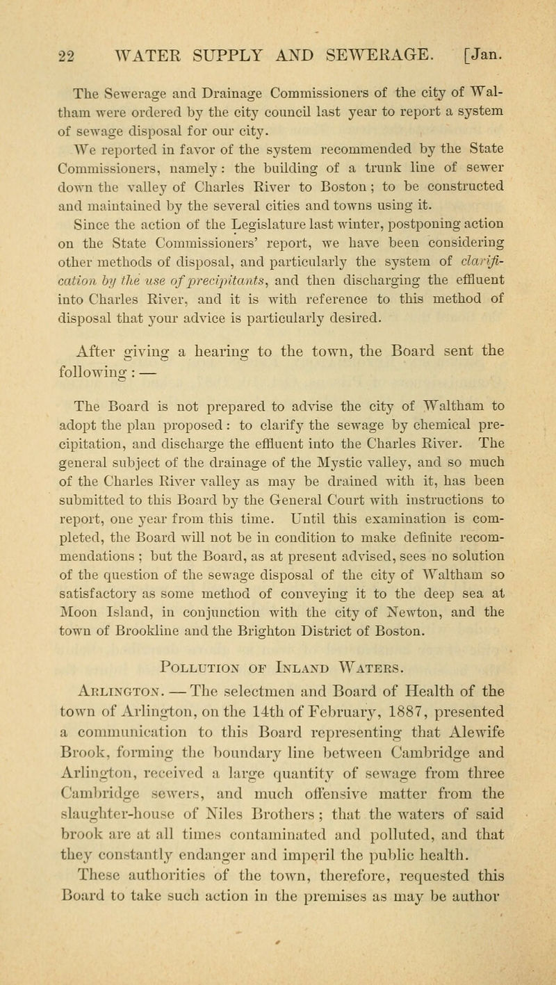The Sewerage and Drainage Commissioners of the city of Wal- tham were ordered by the city council last year to report a system of sewage disposal for our city. We reported in favor of the system recommended by the State Commissioners, namely: the building of a truuk line of sewer down the valley of Charles River to Boston ; to be constructed and maintained by the several cities and towns using it. Since the action of the Legislature last winter, postponing action on the State Commissioners' report, we have been considering other methods of disposal, and particularly the sj'stem of clan'fi- cation by the use of precipltants, and then discharging the effluent into Chai'les River, and it is with reference to this method of disposal that your advice is particularly desired. After o'ivino; a bearino; to the town, the Board sent the following: — The Board is not prepared to adA-ise the city of Waltham to adopt the plan proposed: to clarif}^ the sewage by chemical pre- cipitation, and discharge the effluent into the Charles River. The general subject of the drainage of the Mystic valley, and so much of the Charles River valley as may be drained with it, has been submitted to this Board by the General Court with instructions to report, one year from this time. Until this examination is com- pleted, the Board will not be in condition to make definite recom- mendations ; but the Board, as at present advised, sees no solution of the question of the sewage disposal of the city of Waltham so satisfactory as some method of conveying it to the deep sea at Moon Island, in conjunction with the city of Newton, and the town of Brookliue and the Brighton District of Boston. Pollution of Inland Waters. Arlington. —The selectmen and Board of Health of the town of Arlington, on the 14th of February, 1887, presented a communication to this Board representing that Alewife Brook, forming the boundary line between Cambridge and Arlington, received a large quantity of sewage from three Cambridge sewers, and much oflfensive matter from the slaughter-house of Niles Brothers; that the waters of said brook are at all times contaminated and polluted, and that they constantly endanger and imperil the public health. These authorities of the town, therefore, requested this Board to take such action in the premises as may be author