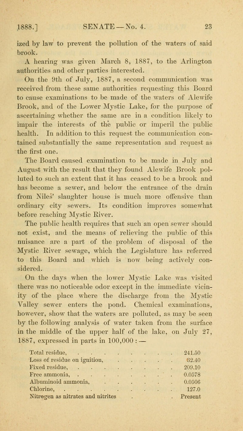 ized by law to prevent the pollution of the waters of said brook. A hearing was given March 8, 1887, to the Arlington authorities and other parties interested. On the 9th of July, 1887, a second communication was received from these same authorities requesting this Board to cause examinations to be made of the waters of Alewife Brook, and of the Lower Mystic Lake, for the purpose of ascertaining whether the same are in a condition likel}^ to impair the interests of the public or imperil the public health. In addition to this request the communication con- tained substantially the same representation and request as the first one. The Board caused examination to be made in July and August with the result that they found Alewife Brook pol- luted to such an extent that it has ceased to be a brook and has become a sewer, and below the entrance of the drain from Niles' slaughter house is much more offensive than ordinary city sewers. Its condition improves somewhat before reaching Mystic River. The public health requires that such an open sewer should not exist, and the means of relieving the public of this nuisance are a part of the problem of disposal of the Mystic River sewage, which the Legislature has referred to this Board and which is now being actively con- sidered. On the days when the lower Mystic Lake was visited there was no noticeable odor except in the immediate vicin- ity of the place where the discharge from the Mystic Valley sewer enters the pond. Chemical examinations, however, show that the waters are polluted, as may be seen by the following analysis of water taken from the surface in the middle of the upper half of the lake, on July 27, 1887, expressed in parts in 100,000 : — Total I'esidue, 241.50 Loss of residue on ignition, 82.40 Fixed residue, 209.10 Free ammonia, 0.0578 Albuminoid ammonia, .... 0.0506 Chlorine, 127.0 Nitrogen as nitrates and nitrites Present