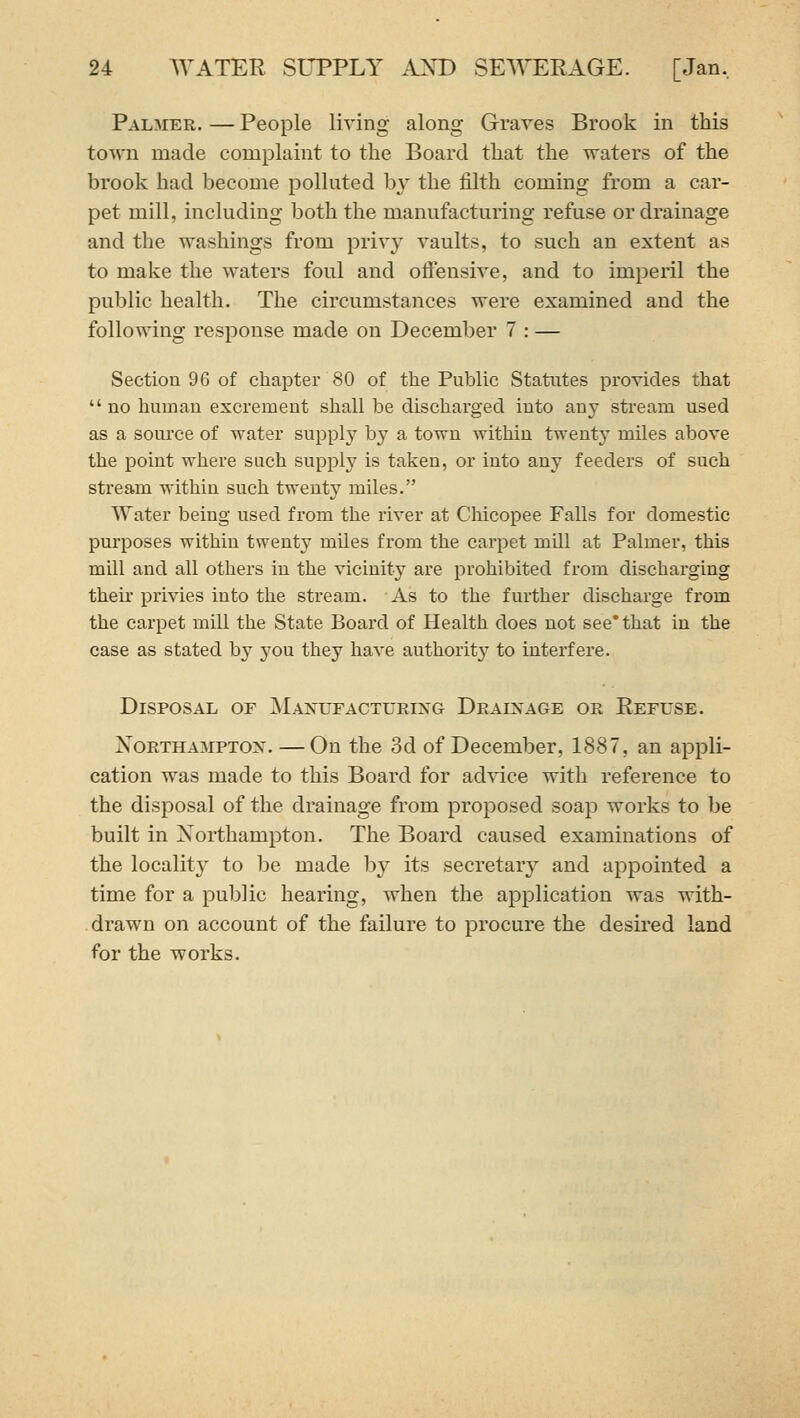 Palmer. — People living along Graves Brook in this town made complaint to the Board that the waters of the brook had become polluted by the filth coming from a car- pet mill, including both the manufacturing refuse or drainage and the washings from privy vaults, to such an extent as to make the waters foul and ofiensive, and to imperil the public health. The circumstances were examined and the following response made on December 7 : — Section 96 of chapter 80 of the Public Statutes provides that no human excrement shall be discharged into smy stream used as a source of water supply by a town within twenty miles above the point where such supply is taken, or into any feeders of such stream within such twenty miles. Water being used from the river at Chicopee Falls for domestic purposes within twenty miles from the carpet mill at Palmer, this mhl and all others in the \'iciuity are prohibited from discharging then- privies into the stream. As to the further discharge from the carpet mill the State Board of Health does not see* that in the case as stated by you they have authorit}'^ to interfere. Disposal or Manufacturing Drainage or Refuse. XoRTHAMPTON. —On the 3d of December, 1887, an appli- cation was made to this Board for ad\dce with reference to the disposal of the drainage from proposed soap works to be built in Northampton. The Board caused examinations of the locality to be made by its secretary and appointed a time for a public hearing, when the application was with- drawn on account of the failure to procure the desired land for the works.