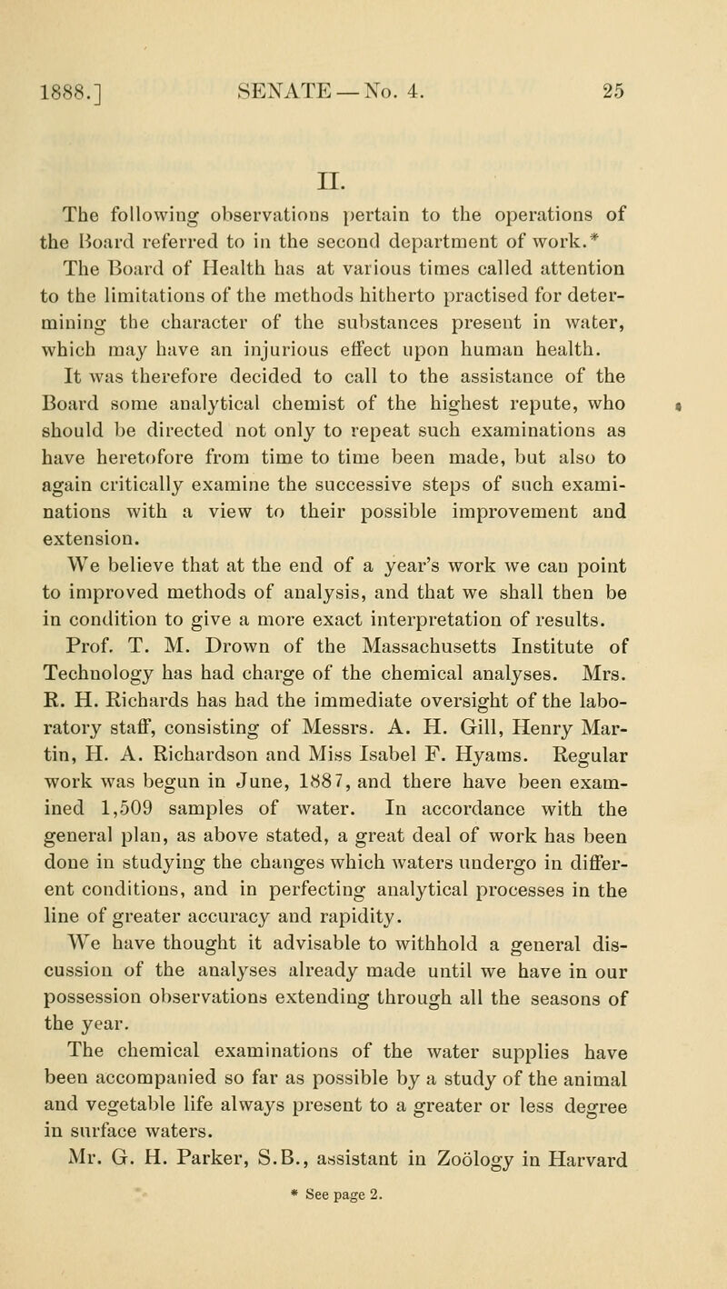 n. The following observations pertain to the operations of the Board referred to in the second department of work.* The Board of Health has at various times called attention to the limitations of the methods hitherto practised for deter- mining the character of the substances present in water, which may have an injurious effect upon human health. It was therefore decided to call to the assistance of the Board some analytical chemist of the highest repute, who should be directed not only to repeat such examinations as have heretofore from time to time been made, but also to again critically examine the successive steps of such exami- nations with a view to their possible improvement and extension. We believe that at the end of a year's work we can point to improved methods of analysis, and that we shall then be in condition to give a more exact interpretation of results. Prof. T. M. Drown of the Massachusetts Institute of Technology has had charge of the chemical analyses. Mrs. R. H. Richards has had the immediate oversight of the labo- ratory staff, consisting of Messrs. A. H. Gill, Henry Mar- tin, H. A. Richardson and Miss Isabel F. Hyams. Regular work was begun in June, 1887, and there have been exam- ined 1,509 samples of water. In accordance with the general plan, as above stated, a great deal of work has been done in studying the changes which waters undergo in differ- ent conditions, and in perfecting analytical processes in the line of greater accuracy and rapidity. We have thought it advisable to withhold a general dis- cussion of the analyses already made until we have in our possession observations extending through all the seasons of the year. The chemical examinations of the water supplies have been accompanied so far as possible by a study of the animal and vegetable life always present to a greater or less degree in surface waters. Mr. G. H. Parker, S.B., assistant in Zoology in Harvard * See page 2.