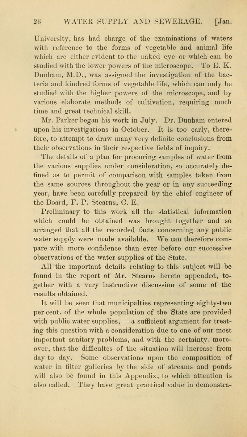 University, has had charge of the examinations of waters with reference to the forms of vegetable and animal life which are either evident to the naked eye or which can be studied with the lower powers of the microscope. To E. K. Dunham, M.D., was assigned the investigation of the bac- teria and kindred forms of vegetable life, which can only be studied with the higher powers of the microscope, and by various elaborate methods of cultivation, requiring much time and great technical skill. Mr. Parker began his work in July. Dr. Dunham entered upon his investigations in October. It is too early, there- fore, to attempt to draw many very definite conclusions from their observations in their respective fields of inquiry. The details of a plan for procuring samples of water from the various supplies under consideration, so accurately de- fined as to permit of comparison with samples taken from the same sources throughout the year or in any succeeding year, have been carefully prepared by the chief engineer of the Board, F. P. Stearns, C. E. Preliminary to this work all the statistical information which could be obtained was brought together and so arranged that all the recorded facts concerning any public water supply were made available. We can therefore com- pare with more confidence than ever before our successive observations of the water supplies of the State. All the important details relating to this subject will be found in the report of Mr. Stearns hereto appended, to- gether with a very instructive discussion of some of the results obtained. It will be seen that municipalties representing eighty-two per cent, of the whole population of the State are provided with public water supplies, — a sufficient argument for treat- ing this question with a consideration due to one of our most important sanitary problems, and with the certainty, more- over, that the difficultes of the situation will increase from day to day. Some observations upon the composition of water in filter galleries by the side of streams and ponds will also be found in this Appendix, to which attention is also called. They have great practical value in demonstra-