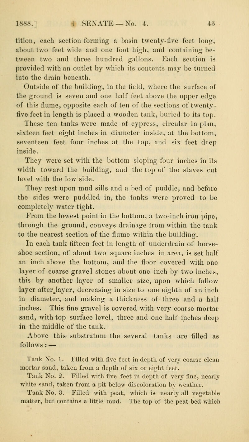 tition, each section forming a basin twenty-five foct long, about two feet wide and one foot liioh and containing: be- tween two and three hundred gallons. Each section is jirovidcd with an outlet by which its contents may be turned into the drain beneath. Outside of the building, in the field, where the surface of the ground is seven and one half feet above the upper edge of this flume, opposite each of ten of the !^ecti{)ns of twenty- five feet in length is placed a wooden tank, buried to its top. These ten tanks were made of cypress, circular in phm, sixteen feet eight inches in diameter inside, at the bottom, seventeen feet four inches at the top, and six feet drep inside. They were set with the bottom sloping four inches in its width toward the building, and the top of the staves cut level with the low side. They rest upon mud sills and a bed of puddle, and before the sides were puddled in, the tanks were proved to be completely water tight. From the lowest point in the bottom, a two-inch iron pipe, through the ground, conveys drainage trom within the tank to the nearest section of the flume within the building. In each tank fifteen feet in length of underdrain of horse- shoe section, of about two square inches in area, is set half an inch above the bottom, and the floor covered with one layer of coarse gravel stones about one inch by two inches, this by another layer of smaller size, upon which follow layer after^layer, decreasing in size to one eighth of an inch in diameter, and making a thickness of three and a half incbes. This fine gravel is covered with very coarse mortar sand, with top surface level, three and one half inches deep in the middle of the tank. Above this substratum the several tanks are filled as follows : — Tank No. 1. Filled with five feet in depth of very coarse clean mortar sand, taken from a depth of six or eight feet. Tank No. 2. Filled with five feet in depth of very fine, nearly white saud, taken from a pit below discoloration by weather. Tank No. 3. Filled Avith peat, which is nearly all vegetable matter, but contains a little mud. The top of the peat bed which