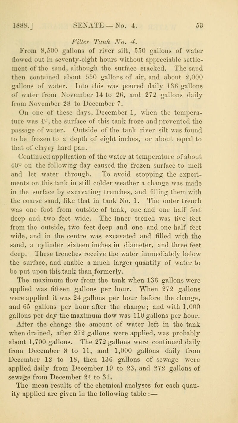 FVter Tank Ro. 4. From 8,500 gallons of river silt, 550 gallons of water flowed out in seventy-eight hours without appreciable settle- ment of the sand, although the surface cracked. The sand then contained about 550 gallons of air, and about 2,000 gallons of water. Into this was poured daily 136 gallons of water from November 14 to 26, and 272 gallons daily from November 28 to December 7. On one of these days, December 1, when the tempera- ture was 4*^, the surface of this tank froze and prevented the passage of water. Outside of the tank river silt was found to be frozen to a depth of eight inches, or about equal to that of clayey hard pan. Continued application of the water at temperature of about 40^^ on the following day caused the frozen surface to melt and let water through. To avoid stopping the experi- ments on this tank in still colder weather a change was made in the surface by excavating trenches, and filling them with the coarse sand, like that in tank No. 1. The outer trench was one foot from outside of tank, one and one half feet deep and two feet wide. The inner trench was five feet from the outside, tVvo feet deep and one and one half feet wide, and in the centre was excavated and filled with the sand, a cylinder sixteen inches in diameter, and three feet deep. These trenches receive the water immediately below the surface, and enable a much larger quantity of water to be put upon this tank than formerly. The maximum flow from the tank when 13G gallons were applied was fifteen gallons per hour. When 272 gallons were applied it was 24 gallons per hour before the change, and Qb gallons per hour after the change ; and with ] ,000 gallons per day the maximum flow was 110 gallons per hour. After the change the amount of water left in the tank when drained, after 272 gallons were applied, was probably about 1,700 gallons. The 272 gallons were continued daily from December 8 to 11, and 1,000 gallons daily from December 12 to 18, then 136 gallons of sewage were applied daily from December 19 to 23, and 272 gallons of sewage from December 24 to 31. The mean results of the chemical analyses for each quau- ity applied are given in the following table :—