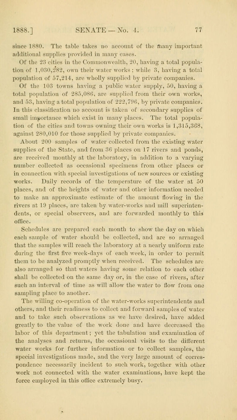 since 1880. The table takes no account of the many important additional supplies provided in many cases. Of the 23 cities in the Commonwealth, 20, having a total popula- tion of 1,030,282, own their water works ; while 3, having a total population of 57,214, are wholly supplied by private companies. Of the 103 towns having a public water supply, 50, having a total population of 285,080, are supplied from their own works, and 53, having a total population of 222,71)6, by private companies. In this classification no account is taken of secondary supplies of small importance which exist in many places. The total popula- tion of the cities and towns owning their own works is 1,315,368, against 280,010 for those supplied by private companies. About 200 samples of water collected from the existing water supplies of the State, and from 36 places on 17 rivers and ponds, are received monthly at the laboratory, in addition to a varying number collected as occasional specimens from other places or in connection with special investigations of new sources or existing works. Daily records of the temperature of the water at 50 places, and of the heights of water and other information needed to make an approximate estimate of the amount flowing in the rivers at 19 places, are taken by water-works and mill superinten- dents, or special observers, and are forwarded monthly to this office. Schedules are prepared each month to show the day on which each sample of water should be collected, and are so arranged that the samples will reach the laboratory at a nearly uniform rate during the first five week-da3'S of each week, in order to permit them to be analyzed prompt!}' when received. The schedules are also arranged so that waters having some relation to each other shall be collected on the same day or, in the case of rivers, after such an interval of time as will allow the water to flow from one sampling place to another. The willing co-operation of the Avater-works superintendents and others, and their readiness to collect and forward samples of water and to take such observations as we have desii-ed, have added greatly to the value of the work done and have decreased the labor of this department; j^et the tabulation and examination of the analyses and returns, the occasional visits to the different water works for further information or to collect samples, the special investigations made, and the very large amount of corres- pondence necessarily incident to such work, together with other work not connected with the water examinations, have kept the force employed in this office extremely busy.