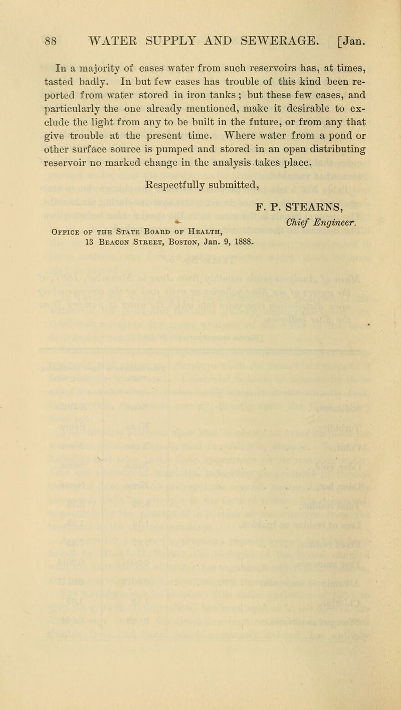 In a majority of cases water from such reservoirs has, at times, tasted badly. In but few cases has trouble of this kind been re- ported from water stored in iron tanks ; but these few cases, and particularly the one already mentioned, make it desirable to ex- clude the light from any to be built in the future, or from any that give trouble at the present time. Where water from a pond or other surface source is pumped and stored in an open distributing reservoir no marked change in the analysis.takes place. Respectfully submitted, Office of the State Board of Health, 13 Beacon Street, Boston, Jan. 9, 1888. F. P. STEARNS, Chief Engineer,