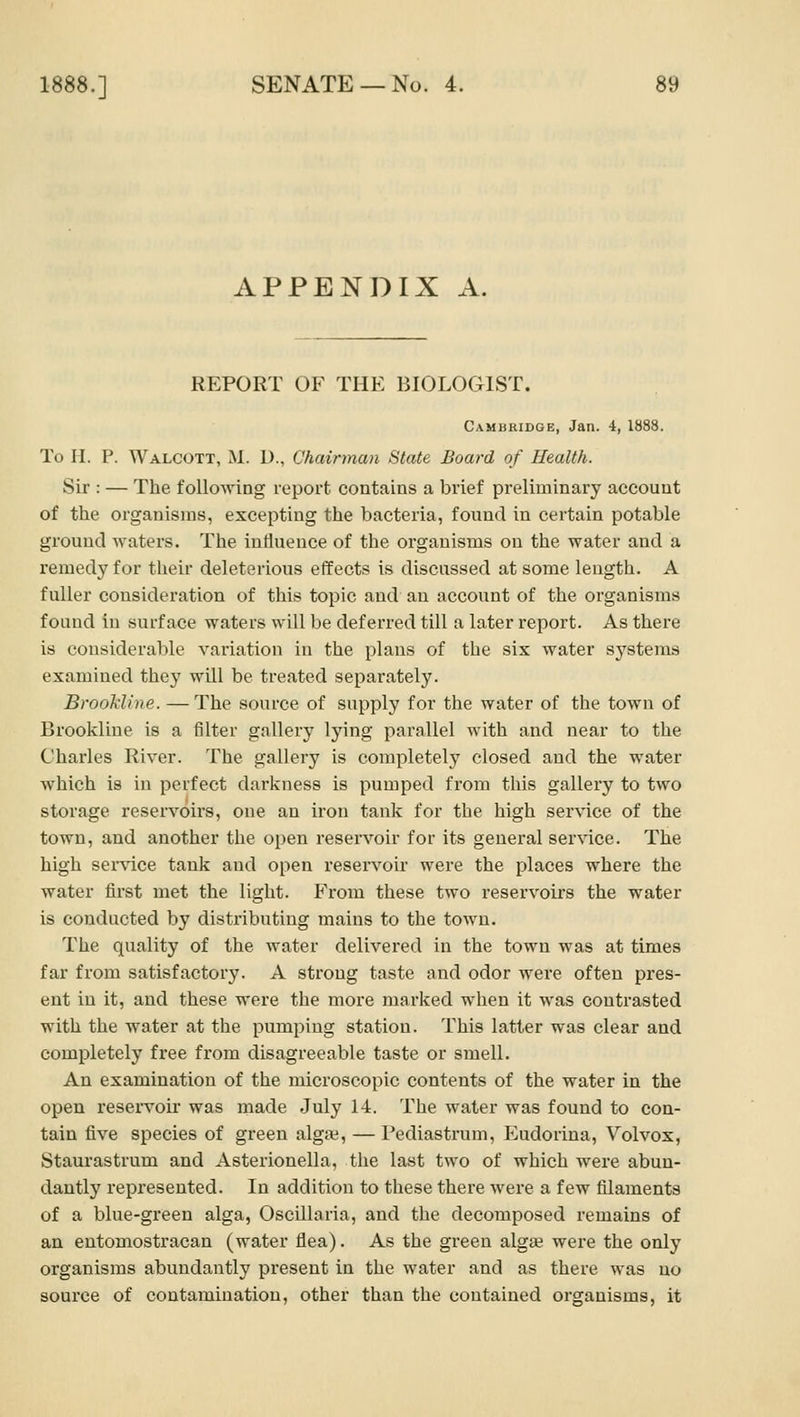 APPENDIX A. REPORT OF THE BIOLOGIST. Cambridge, Jan. 4, 1888. To H. P. Walcott, M. D., Chairman State Board of Health. Sir : — The following report contains a brief preliminary account of the organisms, excepting the bacteria, found in certain potable ground waters. The influence of the organisms on the water and a remedy for their deleterious effects is discussed at some length. A fuller consideration of this topic and an account of the organisms found in surface waters will be deferred till a later report. As there is considerable variation in the plans of the six water s^^stems examined they will be treated separately. BrooMine. — The source of supply for the water of the town of Brookliue is a filter gallery lying parallel with and near to the Charles River. The gallery is completely closed and the water which is in perfect darkness is pumped from this gallery to two storage resen'^oirs, one an iron tank for the high service of the town, and another the open reservoir for its general ser\ace. The high service tank and open reservou' were the places where the water first met the light. From these two reservoirs the water is conducted by distributing mains to the town. The quality of the water delivered in the town was at times far from satisfactory. A strong taste and odor were often pres- ent in it, and these were the more marked when it was contrasted with the water at the pumping station. This latter was clear and completely free from disagreeable taste or smell. An examination of the microscopic contents of the water in the open reservou' was made July l-i. The water was found to con- tain five species of green algae, — Pediastrum, Eudorina, Volvox, Staurastrum and Asterionella, the last two of which were abun- dantly I'epresented. In addition to these there were a few filaments of a blue-green alga, OscUlaria, and the decomposed remains of an entomostracan (water flea). As the green algae were the only organisms abundantly present in the water and as there was no source of contamination, other than the contained organisms, it