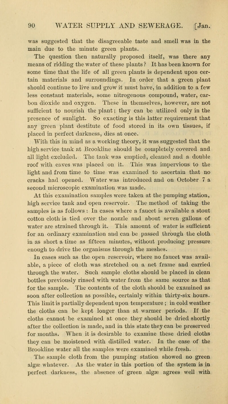was suggested that the disagreeable taste and smell was in the main due to the minute green plants. The question then naturally proposed itself, was there any means of ridding the water of these plants ? It has been known for some time that the life of all green plants is dependent upon cer- tain materials and surroundings. In order that a green plant should continue to live and grow it must have, in addition to a few less constant materials, some nitrogenous compound, water, car- bon dioxide and oxygen. These in themselves, however, are not sufiBcient to nourish the plant; they can be utilized only in the presence of sunlight. So exacting is this latter requirement that any green plant destitute of food stored in its own tissues, if placed in perfect darkness, dies at once. With this in mind as a working theory, it was suggested that the high service tank at Brookline should be completely covered and all light excluded. The tank was emptied, cleaned and a double roof with eaves was placed on it. This was impervious to the light and from time to time was examined to ascertain that no cracks had opened. Water was introduced and on October 7 a second microscopic examination was made. At this examination samples were taken at the pumping station, high service tank and open reservoir. The method of taking the samples is as follows : In cases where a faucet is available a stout cotton cloth is tied over the nozzle and about seven gallons of water are strained through it. This amount of water is sufficient for an ordinary examination and can be passed through the cloth in as short a time as fifteen minutes, without producing pressure enough to drive the organisms through the meshes. In cases such as the open reservoir, where no faucet was avail- able, a piece of cloth was stretched on a net frame and carried through the water. Such sample cloths should be placed in clean bottles previously rinsed with water from the same source as that for the sample. The contents of the cloth should be examined as soon after collection as possible, certainly within thirty-six hours. This limit is partiaUy dependent upon temperature ; in cold weather the cloths can be kept longer than at warmer periods. If the cloths cannot be examined at once they should be diied shortly after the collection is made, and in this state they can be preserved for months. When it is desirable to examine these dried cloths they can be moistened with distilled water. In the case of the Brookline water all the samples were examined while fresh. The sample cloth from the pumping station showed no green algae whatever. As the water in this portion of the system is in perfect darkness, the absence of green algae agrees well with