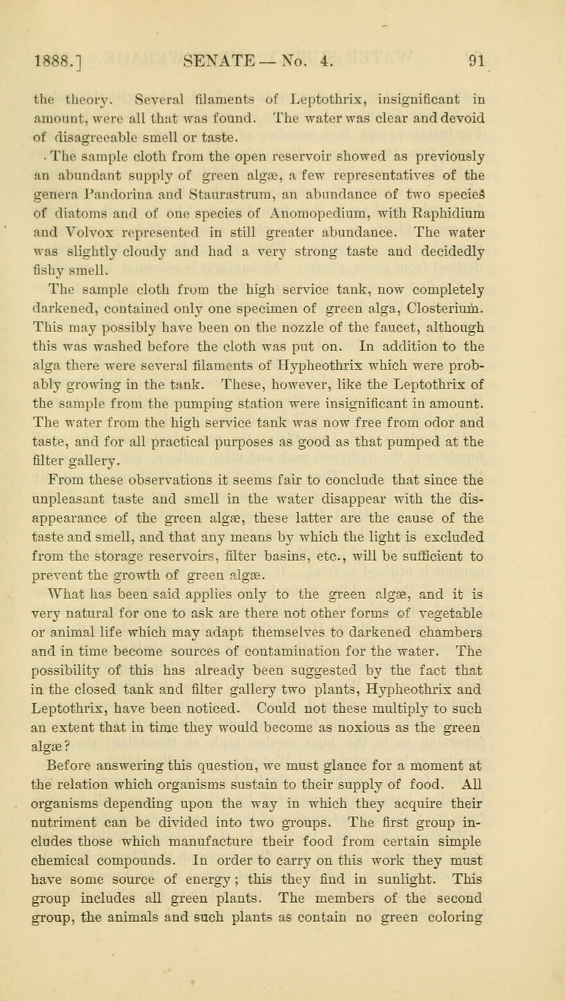 the theory. Several filaments of Leptothrix, insignificant in amount, were all that was found. The water was clear and devoid of disagreeable smell or taste. • The sample cloth from the open reservoir showed as previously an abundant supply of green algae, a few representatives of the genera Pandorina and Staurastrum, an abundance of two specieS of diatoms and of one species of Anomopedium, with Raphidium and Vol vox represented in still greater abundance. The water was slightly cloudy and had a very strong taste and decidedly fishy smell. The sample cloth from the high ser\T.ce tank, now completely darkened, contained only one specimen of green alga, Closterium. This may possibly have been on the nozzle of the faucet, although this was washed before the cloth was put on. In addition to the alga there were several filaments of Hypheothrix which were prob- ably growing in the tank. These, however, like the Leptothrix of the sample from the pumping station were insignificant in amount. The water from the high service tank was now free from odor and taste, and for all practical purposes as good as that pumped at the filter gallery. From these observations it seems fair to conclude that since the unpleasant taste and smell in the water disappear with the dis- appearance of the gi'een algae, these latter are the cause of the taste and smell, and that any means by which the light is excluded from the storage reservoirs, fiilter basins, etc., will be suflScient to prevent the growth of green algae. What has been said applies only to the green algae, and it is very natural for one to ask are there not other forms of vegetable or animal life which may adapt themselves to darkened chambers and in time become sources of contamination for the water. The possibility of this has already been suggested by the fact that in the closed tank and filter gallery two plants, Hypheothrix and Leptothrix, have been noticed. Could not these multiply to such an extent that in time they would become as noxious as the green algae? Before answering this question, we must glance for a moment at the relation which organisms sustain to their supply of food. All organisms depending upon the way in which they acquire their nutriment can be divided into two groups. The first group in- cludes those which manufacture their food from certain simple chemical compounds. In order to carry on this work they must have some source of energy ; this they find in sunlight. This group includes all green plants. The members of the second group, the animals and such plants as contain no green coloi'ing